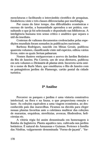 menclaturas e facilitando o intercâmbio científico de pesquisas.
Estabeleceu vinte e três classes diferenciadas por morfologia.
Por causa do fator tempo, das dificuldades econômicas e
excesso de tarefas, a humanidade aprendeu a ser prática, con-
sultando o que já foi selecionado e depositado nas bibliotecas. A
inteligência humana tem senso crítico e analítico que separa o
útil do imediato.
Centenas de valiosos documentos credenciados pelas expe-
dições mundiais foram somados às publicações nacionais.
Barbosa Rodrigues, nascido em Minas Gerais, publicou
quarenta volumes, classificando vinte mil espécies, editou vários
livros, entre os quais Sertum palmarum.
Nomes ilustres enriqueceram o acervo do Jardim Botânico
do Rio de Janeiro. Pio Correia, um de seus diretores, publicou
em seis volumes o Dicionário de plantas úteis. Incorreto seria omi-
tir o nome de Burle Marx, que emoldurou o Rio de Janeiro com
os paisagísticos jardins do Flamengo, cartão postal da cidade
turística.
2ª Análise
Percorrer os parques e jardins é uma vistoria construtiva
intelectual, na flora e na fauna, o que proporciona emoção e
lazer. As coleções equivalem a uma viagem econômica, ao des-
conhecido país das maravilhas. Ficamos na dúvida para eleger
nossas plantas favoritas ante a coletânea multicor das coleções
de marantas, orquídeas, sterelitzias, avencas, filodendros, heli-
córnias etc.
A vitória régia foi assim denominada em homenagem à
Rainha da Inglaterra. Planta aquática rara, cultivada nos jardins
botânicos. É natural do Amazonas e Guianas. Pertence à família
das Ninféas, vulgarmente denominada “Forno-de-jaçanã”, “for-
170
 