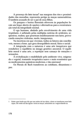 A presença do boto tucuxi
1
nas margens dos rios e proximi-
dades das moradias, representa perigo às moças namoradeiras.
É também acusado de ser o pai de seus filhos.
Os parques e hortos florestais oferecem às populações lo-
cais um leque aberto de opções e alternativas para a reestrutura-
ção total da integridade mental.
O ego humano, abalado pelo envolvimento de uma vida
trepidante, é asfixiado pelas múltiplas notícias de acidentes, se-
qüestros, roubos, que penetram insidiosamente nos lares, provo-
cando emoções violentas, medo, insegurança.
Na incerteza em que vivemos, todos os fatores são conciliá-
veis, menos a fome, que gera desequilíbrio moral, físico e social.
A integração com a natureza é uma arte inequívoca que
restabelece o equilíbrio no âmago genético ancestral. O equilí-
brio moral é uma arte, a repetição sem cansaço de emoções e
sensações.
A revitalização e estabilidade pelo ambiente vivo, oxigena-
do e vegetal, transmite terapêutica suave e mais econômica que
os medicamentos químicos modernos, e tão onerosos!
Os Florais de Bach transferem ao cotidiano, dinamismo e
paz.
176
1 Existe uma lenda que diz que nas noites de lua cheia, o boto se transforma num belo
rapaz. Ele então sai das águas e atrai as moças, seduzindo-as e engravidando-as.
 
