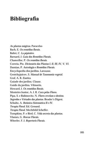 Bibliografia
As plantas mágicas. Paracelso
Bach, E. Os remédios florais.
Baltet, C. La pépiniére.
Barnard, J. Guia dos Remédios Florais.
Chancellor, P. Os remédios florais.
Correia, Pio. Dicionário das Plantas I, II, III, IV, V, VI.
Damian, P. Astrologia e Remédios Florais.
Encyclopedia dos jardins. Larousse.
Gentchyjuicov, S. Manual de Taxonomia vegetal.
Graf, A. B. Exotica.
Guiade des jardins. Clause.
Guide du jardins. Vilmorin.
Howard, J. Os remédios florais.
Monteiro Junior, A. J. R. Cura pelas Flores.
Pipa, S. e Rabinovitz, N. Flores revelam o destino.
Segredos e Virtudes das plantas. Reader’s Digest.
Schultz, A. Botânica Sistemática II e IV.
Terapia Floral. Ed. Ground.
Terapia Floral. Mechthild Scheffer.
Tompkins, P. e Bird, C. Vida secreta das plantas.
Vlames, G. Rescue Florais.
Wheeler, F. J. Repertoris Florais.
185
 
