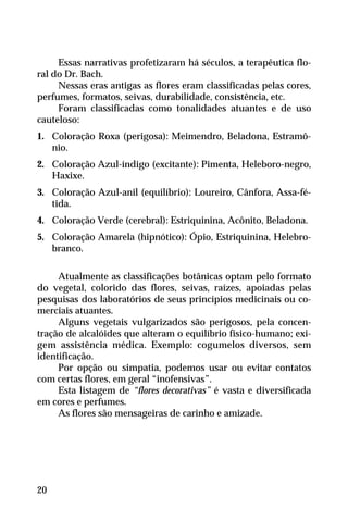 Essas narrativas profetizaram há séculos, a terapêutica flo-
ral do Dr. Bach.
Nessas eras antigas as flores eram classificadas pelas cores,
perfumes, formatos, seivas, durabilidade, consistência, etc.
Foram classificadas como tonalidades atuantes e de uso
cauteloso:
1. Coloração Roxa (perigosa): Meimendro, Beladona, Estramô-
nio.
2. Coloração Azul-índigo (excitante): Pimenta, Heleboro-negro,
Haxixe.
3. Coloração Azul-anil (equilíbrio): Loureiro, Cânfora, Assa-fé-
tida.
4. Coloração Verde (cerebral): Estriquinina, Acônito, Beladona.
5. Coloração Amarela (hipnótico): Ópio, Estriquinina, Helebro-
branco.
Atualmente as classificações botânicas optam pelo formato
do vegetal, colorido das flores, seivas, raízes, apoiadas pelas
pesquisas dos laboratórios de seus princípios medicinais ou co-
merciais atuantes.
Alguns vegetais vulgarizados são perigosos, pela concen-
tração de alcalóides que alteram o equilíbrio físico-humano; exi-
gem assistência médica. Exemplo: cogumelos diversos, sem
identificação.
Por opção ou simpatia, podemos usar ou evitar contatos
com certas flores, em geral “inofensivas”.
Esta listagem de “flores decorativas” é vasta e diversificada
em cores e perfumes.
As flores são mensageiras de carinho e amizade.
20
 