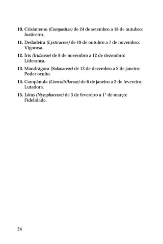 10. Crisântemo (Compositae) de 24 de setembro a 18 de outubro:
Justiceiro.
11. Dedadeira (Lystiraceae) de 19 de outubro a 7 de novembro:
Vigorosa.
12. Íris (Iridaceae) de 8 de novembro a 12 de dezembro:
Liderança.
13. Mandrágora (Solanaceae) de 13 de dezembro a S de janeiro:
Poder oculto.
14. Campânula (Convolirilaceae) de 6 de janeiro a 2 de fevereiro:
Lutadora.
15. Lótus (Nymphacceae) de 3 de fevereiro a 1° de março:
Fidelidade.
24
 