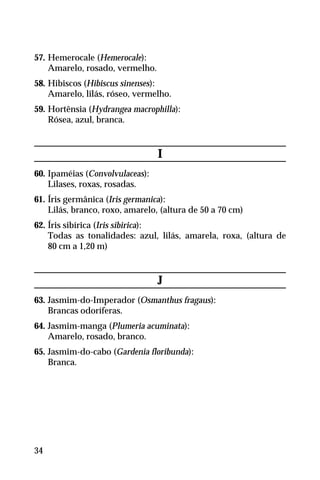 57. Hemerocale (Hemerocale):
Amarelo, rosado, vermelho.
58. Hibiscos (Hibiscus sinenses):
Amarelo, lilás, róseo, vermelho.
59. Hortênsia (Hydrangea macrophilla):
Rósea, azul, branca.
I
60. Ipaméias (Convolvulaceas):
Lilases, roxas, rosadas.
61. Íris germânica (Iris germanica):
Lilás, branco, roxo, amarelo, (altura de 50 a 70 cm)
62. Íris sibírica (Iris sibirica):
Todas as tonalidades: azul, lilás, amarela, roxa, (altura de
80 cm a 1,20 m)
J
63. Jasmim-do-Imperador (Osmanthus fragaus):
Brancas odoríferas.
64. Jasmim-manga (Plumeria acuminata):
Amarelo, rosado, branco.
65. Jasmim-do-cabo (Gardenia floribunda):
Branca.
34
 