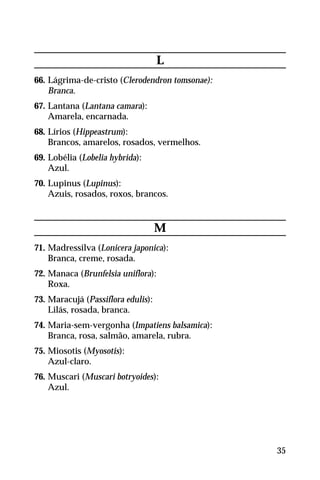 L
66. Lágrima-de-cristo (Clerodendron tomsonae):
Branca.
67. Lantana (Lantana camara):
Amarela, encarnada.
68. Lírios (Hippeastrum):
Brancos, amarelos, rosados, vermelhos.
69. Lobélia (Lobelia hybrida):
Azul.
70. Lupinus (Lupinus):
Azuis, rosados, roxos, brancos.
M
71. Madressilva (Lonicera japonica):
Branca, creme, rosada.
72. Manaca (Brunfelsia uniflora):
Roxa.
73. Maracujá (Passiflora edulis):
Lilás, rosada, branca.
74. Maria-sem-vergonha (Impatiens balsamica):
Branca, rosa, salmão, amarela, rubra.
75. Miosotis (Myosotis):
Azul-claro.
76. Muscari (Muscari botryoides):
Azul.
35
 