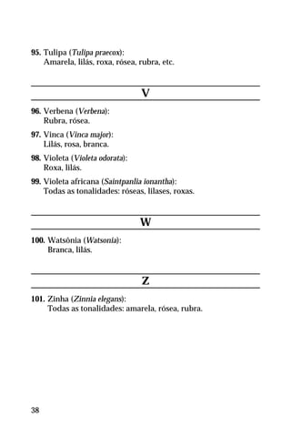 95. Tulipa (Tulipa praecox):
Amarela, lilás, roxa, rósea, rubra, etc.
V
96. Verbena (Verbena):
Rubra, rósea.
97. Vinca (Vinca major):
Lilás, rosa, branca.
98. Violeta (Violeta odorata):
Roxa, lilás.
99. Violeta africana (Saintpanlia ionantha):
Todas as tonalidades: róseas, lilases, roxas.
W
100. Watsônia (Watsonia):
Branca, lilás.
Z
101. Zinha (Zinnia elegans):
Todas as tonalidades: amarela, rósea, rubra.
38
 