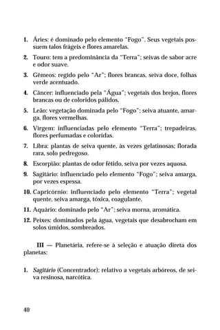 1. Áries: é dominado pelo elemento “Fogo”. Seus vegetais pos-
suem talos frágeis e flores amarelas.
2. Touro: tem a predominância da “Terra”; seivas de sabor acre
e odor suave.
3. Gêmeos: regido pelo “Ar”; flores brancas, seiva doce, folhas
verde acentuado.
4. Câncer: influenciado pela “Água”; vegetais dos brejos, flores
brancas ou de coloridos pálidos.
5. Leão: vegetação dominada pelo “Fogo”; seiva atuante, amar-
ga, flores vermelhas.
6. Virgem: influenciadas pelo elemento “Terra”; trepadeiras,
flores perfumadas e coloridas.
7. Libra: plantas de seiva quente, às vezes gelatinosas; florada
rara, solo pedregoso.
8. Escorpião: plantas de odor fétido, seiva por vezes aquosa.
9. Sagitário: influenciado pelo elemento “Fogo”; seiva amarga,
por vezes espessa.
10. Capricórnio: influenciado pelo elemento “Terra”; vegetal
quente, seiva amarga, tóxica, coagulante.
11. Aquário: dominado pelo “Ar”; seiva morna, aromática.
12. Peixes: dominados pela água, vegetais que desabrocham em
solos úmidos, sombreados.
III — Planetária, refere-se à seleção e atuação direta dos
planetas:
1. Sagitário (Concentrador): relativo a vegetais arbóreos, de sei-
va resinosa, narcótica.
40
 