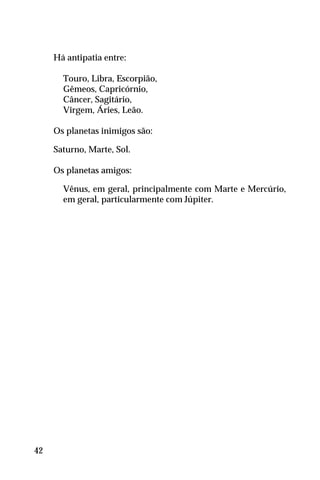 Há antipatia entre:
Touro, Libra, Escorpião,
Gêmeos, Capricórnio,
Câncer, Sagitário,
Virgem, Áries, Leão.
Os planetas inimigos são:
Saturno, Marte, Sol.
Os planetas amigos:
Vênus, em geral, principalmente com Marte e Mercúrio,
em geral, particularmente com Júpiter.
42
 