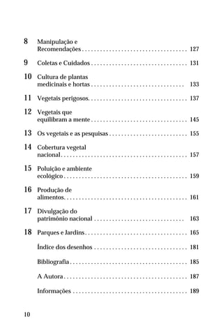 8 Manipulação e
Recomendações . . . . . . . . . . . . . . . . . . . . . . . . . . . . . . . . . . . 127
9 Coletas e Cuidados . . . . . . . . . . . . . . . . . . . . . . . . . . . . . . . . 131
10 Cultura de plantas
medicinais e hortas . . . . . . . . . . . . . . . . . . . . . . . . . . . . . . . 133
11 Vegetais perigosos. . . . . . . . . . . . . . . . . . . . . . . . . . . . . . . . . 137
12 Vegetais que
equilibram a mente . . . . . . . . . . . . . . . . . . . . . . . . . . . . . . . . 145
13 Os vegetais e as pesquisas . . . . . . . . . . . . . . . . . . . . . . . . . . 155
14 Cobertura vegetal
nacional. . . . . . . . . . . . . . . . . . . . . . . . . . . . . . . . . . . . . . . . . . 157
15 Poluição e ambiente
ecológico . . . . . . . . . . . . . . . . . . . . . . . . . . . . . . . . . . . . . . . . . 159
16 Produção de
alimentos. . . . . . . . . . . . . . . . . . . . . . . . . . . . . . . . . . . . . . . . . 161
17 Divulgação do
patrimônio nacional . . . . . . . . . . . . . . . . . . . . . . . . . . . . . . 163
18 Parques e Jardins. . . . . . . . . . . . . . . . . . . . . . . . . . . . . . . . . . 165
Índice dos desenhos . . . . . . . . . . . . . . . . . . . . . . . . . . . . . . . 181
Bibliografia . . . . . . . . . . . . . . . . . . . . . . . . . . . . . . . . . . . . . . . 185
A Autora . . . . . . . . . . . . . . . . . . . . . . . . . . . . . . . . . . . . . . . . . 187
Informações . . . . . . . . . . . . . . . . . . . . . . . . . . . . . . . . . . . . . . 189
10
 