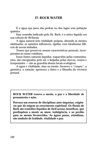 27. ROCK WATER
É a água que jorra das pedras ou dos lagos sem poluição
química.
Esse remédio indicado pelo Dr. Bach, é o único líquido em
sua coleção de 38 florais.
A água natural tem vitalidade própria, abranda as mentes
obstinadas, as opiniões inflexíveis, rígidas, com idealismos difí-
ceis de serem imitados.
Temos que preservar nossas características pessoais, incor-
poradas ao nosso cotidiano.
Essas fontes naturais líquidas, esquecidas pelas contamina-
ções, são energizadas pelo sol, e beijadas pelas chuvas, ventos e
tempestades — são as guardiãs desses locais ecológicos.
A água é vitalidade, atua na mente, favorece o “cooper”, a
ginástica, a natação; aprimora o físico e a filosofia da vivência
pessoal.
ROCK WATER renova a mente, a paz e a liberdade de
pensamento e ação.
Provoca um renovar de disciplinas auto-impostas, exigên-
cia que dá origem ao crescimento espiritual. Os florais de
Bach são remédios líquidos de fácil acesso, benéficos, que
predispõem a mente ao amor, indulgência, e ao perdão
para os menos favorecidos. As águas puras, cristalinas,
são símbolo de lealdade, vitalidade e paz.
102
 