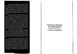 Diante de tantas pregações que nos são coloca-
das, escrever sobre metodologia de pesquisa, hoje em
dia, certamente não se trata de tarefa fácil. Neste livro,
que preferiria denominar de livro-coragem, os autores
abraçam o desafio de traçar reflexões e pistas para o
procedimento cartográfico que outros pesquisadores já
vinham anunciando. Aqui, as anteriores contribuições são
arrancadas de suas origens, incorporam-se à atualidade
e seguem, potencializadas pelas clarezas de um novo re-
começo.
Edificação em platôs, este livro constitui também
extensões de outras vozes que antecederam às de seus
autores. Não se trata de reproduzi-Ias em um eco inter-
minável. Refere-se a retomar um certo começo já anun-
ciado, para aprofundá-lo e recuá-lo no tempo. Trata-se de
um segundo movimento que se torna indispensável para
a lei da série e da repetição. Um recomeço que pertence
aos sonhos e à imaginação e que prolifera nas diversas
direções de um teatro de incessantes individuações cuja
base não são os corpos concretos dos agentes, mas as
potências impessoais que concernem ao devi r revolu-
cionário. Livro-deserto, efeito de superficie para vozes de
uma pequena multidão e, ainda, plano de inscrição de al-
guns rumores e murmúrios impronunciados.
Livro-povo que escreve a contra pelo da história
das práticas em pesquisa e busca assentar o território do
outro no vasto mar das convenções estabelecidas e legiti-
madas. Como em Germinai, de Émile Zola, um livro pelo
qual vemos as colunas de homens e mulheres em marcha
para não se deixarem engolfar pelo estado de coisas e
sequer pela lógica de uma subjetividade unificada por um
EU.
a livro remete-nos à força de contágio que é pro-
duzida pela busca cartográfica que, sendo feita com rigor,
dispensa, no entanto, regras ou protocolos e propõe-se
como operação simultânea de subjetivação-objetivação.
De algum modo, assim, anuncia-se a morte do sujeito-au-
tor. Ficamos com seus gestos, que duram e insistem em
nós, contagiando-nos a fazer proliferar aquilo que apenas
estava dado num primeiro momento como potencial. Tor-
namo-nos coautores de mundos e de práticas de habitá-
los, fazemo-nos parte daquilo que nos força a pensar, ex-
perimentamos as vertigens do corpo-terra-pensamento.
PISTAS DO MÉTODO
DA CARTOGRAFIA
Pesquisa-intervenção
e produção de subjetividade
 