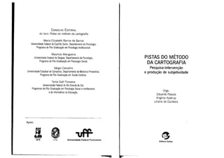 Editora Sulina
Orgs.
Eduardo Passos
Virgínia Kastrup
Liliana da Escóssia
PISTAS DO MÉTODO
DA CARTOGRAFIA
Pesquisa-intervenção
e produção de subjetividade
Universidade Federal FluminenseUFRJUFS
Maurício Mangueira
Universidade Federal de Sergipe, Departamento de Psicologia,
Programa de Pós-Graduação em Psicologia Social.
CONSELHO EDITORIAL
do livro Pistas do método da cartografia
Tania Galli Fonseca
Universidade Federal do Rio Grande do Sul,
Programas de Pós-Graduação em Psicologia Social e Institucional
e de Informática na Educação.
Maria Elizabeth Barros de Barros
Universidade Federal do Espírito Santo, Departamento de Psicologia,
Programa de Pós-Graduação em Psicologia Institucional.
Sérgio Carvalho
Universidade Estadual de Campinas, Departamento de Medicina Preventiva,
Programa de Pós-Graduação em Saúde Coletiva.
Apoio:
 