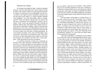 Pesquisar com crianças
No momento da produção de dados, o método de pesquisa
precisou ser inventivo para poder trocar com as crianças e tocá-las
de algum modo. Desde a primeira vez que buscamos entrevistar
as crianças, nos deparamos com uma dificuldade: elas não leva-
vam muito a sério aquele encontro, respondiam a primeira coisa
que lhes passava pela cabeça e as crianças seguintes repetiam
"como papagaios". Ao serem entrevistadas, muitas se envergo-
nhavam e outras nem ligavam, falavam quase sem pensar. Era
fácil que se distraíssem com brincadeiras e conversas com os
amigos. Assim, tivemos que pesquisar brincando, brincando de
pesquisar. Além do mais, cada campo onde o projeto estava pre-
sente possuía características próprias, modos de funcionar que
imprimiam um certo ritmo e uma determinada maneira de estar.
Esses elementos foram integrados no momento dos encontros, não
só com as crianças, mas com todos os demais participantes. Às
vezes fazíamos um lanche, outras vezes uma brincadeira, outras
escutávamos uma história ou passeávamos juntos. Cada canto
um encanto. A seguir apresentamos quatro relatos de como foram
esses encontros com as crianças e de como os elos - tema da pes-
quisa - foram aparecendo no processo de pesquisar.
I) A primeira entrevista aconteceu na comunidade da
Rocinha. Estava tudo organizado. A dinamizadora nos recebeu
com calor, as crianças gostaram da nossa presença. Em roda,
fomos puxando a conversa. Nada. Nos apresentamos e ali percebi
que gravar a entrevista seria complicado, pois muitos falavam ao
mesmo tempo. Ao perguntar o que eles gostavam da brinquedoteca,
ouvimos: livro, livro, boneca, boneca, boneca, futebol, bola, dama,
dama, boneca, boneca. Depois, a pergunta: Como eles tinham che-
gado lá? Minha mãe, mãe, mãe, irmã, silêncio, silêncio, silêncio.
Aos poucos as crianças foram parando de responder e começa-
mos a ouvir bolinhas de gude rolando. Um certo burburinho de
brincadeira rolando. Como fazer? Com muita precisão, Nathercia,
uma coordenadora presente, inventou uma brincadeira onde cada
um ficava com uma bolinha de gude, que ia rolando pelas frestas
62
entre os azulejos. Cada um era uma bolinha e todos reunidos
brincavam de responder perguntas na hora que as bolinhas se
encontravam. Assim funcionou, eles se auto-organizaram. Bastou
começar para o jogo pegar. As crianças se apresentavam, pergun-
tavam umas para as outras como tinham chegado ali, o que gosta-
vam de fazer naquele espaço, do que lembravam quando estavam
em casa, etc.
Uma hora depois, entrevistando as crianças maiores, fo-
mos para o lado de fora da sala. Conversamos com as crianças
com o acordo de brincarmos depois de padeiro-padeira. Assim
foi. A brincadeira performatizava a ideia de elos, cada um ia se
ligando aos outros, formando uma corrente. Cantávamos uma
música e incluíamos mais uma criança na rede. Ao final, ela
arrebentava e todos ficavam soltos. Antes de irmos embora, as
crianças que tinham sido entrevistadas antes vieram até nós, di-
zendo que tinham uma surpresa. A sala, antes bagunçada, estava
arrumadíssima. Podíamos ver o amor delas por aquele espaço.
Um elo-territorial se fazia presente.
2) No morro Santa Marta, a combinação era outra. Iríamos
fazer a entrevista no meio de uma programação de leitura e pintu-
ra. Para entrar na roda, levei uma história, um livro que gostava
muito e que gostaria de ler. Uma Pena Uma Saudade, de Francisca
Nóbrega, história de amor entre uma menina e um colibri. Após
lida a história, silêncio. Alguns comentaram ter gostado, outros
ficaram mudos. Depois, as crianças se distribuíram pelas duas
salas do espaço e começaram a pintar e desenhar, algumas com
lápis, outras com pincel e outras com as mãos. Fui de um em um
fazer perguntas e conversar um pouco. Perguntava nome, idade,
como a criança tinha chegado ali e ficado. Depois ia me interes-
sando pelo gostar da criança, pelo que contava do espaço e pelas
lembranças marcantes. Às vezes um livro se fazia presente, um
livro lido, levado para casa, ou mesmo um livro criado coletiva-
mente. Outras vezes era o passeio o que mais tocava a criança. O
contato com as pessoas também era explicitado. A atenção que
recebia do dinamizador, a amizade e a alegria compartilhada. No
63
 