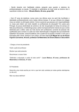 10
- Sendo docente com habilitação própria, pergunto para quando a abertura da
profissionalização na escola. O mestrado a quilómetros do local onde se leciona não é
suportável a todos os níveis. - Micaela Mestre, 46 anos, grupo 600
- Com 27 anos de docência, nunca como nos últimos anos me senti tão humilhado e
destratado profissionalmente como nestes últimos tempos. E sei que milhares de colegas
meus se revêem na afirmação anterior. Como é possível que pessoas com responsabilidade
no nosso país tratem com tanto desdém os profissionais da educação? Os custos para
Portugal, da pouca atratividade da carreira e da não recuperação do tempo de serviço em
falta aos professores, a médio/longo prazo, serão incomparavelmente maiores do que a verba
destinada para o efeito: cada vez mais alunos sem professores; aumento de pessoas não
qualificadas para o ensino e a cada vez maior desmotivação e desgaste dos que atualmente
trabalham nas escolas. Vossa Excelência, tem o poder de nos ajudar a inverter o rumo que a
Educação está a levar. Exerça-o com justiça. Um bem haja!-Luís Miguel da Luz de Sousa
Figueira Carvoeiras, 49 anos, professor de Matemática do Ensino Básico e Secundário
- Chegou a hora do presidente
Vestir a pele de professor
Mostrar que está presente
Reconhecer o nosso Valor
“Defender a educação, é estar do lado certo!” - Laura Mateus, 45 anos. professora de
Matemática e Ciências, 2º ciclo
Sr Presidente
Deixo-lhe uma moda escrita por mim e que tem sido cantada por estas gentes alentejanas
(e não só!)
Não nos deixe definhar!
 