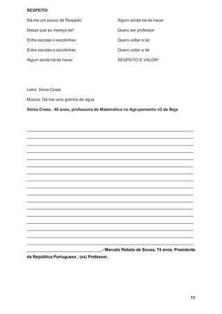 11
RESPEITO
Dá-me um pouco de Respeito
Desse que eu mereço ter!
Entre escolas e escolinhas
Entre escolas e escolinhas
Algum ainda há-de haver
Algum ainda há-de haver
Quero ser professor
Quero voltar a ter
Quero voltar a ter
RESPEITO E VALOR!
Letra: Sónia Costa
Música: Dá-me uma gotinha de água
Sónia Costa , 48 anos, professora de Matemática no Agrupamento n2 de Beja
_________________________________________________________________________
_________________________________________________________________________
_________________________________________________________________________
_________________________________________________________________________
_________________________________________________________________________
_________________________________________________________________________
_________________________________________________________________________
_________________________________________________________________________
_________________________________________________________________________
_________________________________________________________________________
_________________________________________________________________________
_________________________________________________________________________
_________________________________________________________________________
_________________________________________________________________________
_________________________________________________________________________
_________________________________________________________________________
_________________________________________________________________________
_________________________________- Marcelo Rebelo de Sousa, 74 anos, Presidente
da República Portuguesa , (ex) Professor.
 