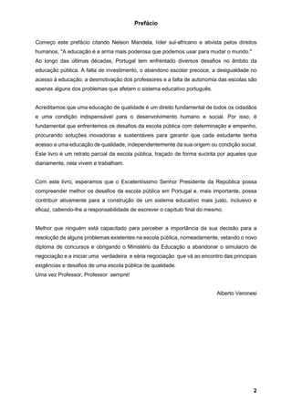 2
Prefácio
Começo este prefácio citando Nelson Mandela, líder sul-africano e ativista pelos direitos
humanos, "A educação é a arma mais poderosa que podemos usar para mudar o mundo."
Ao longo das últimas décadas, Portugal tem enfrentado diversos desafios no âmbito da
educação pública. A falta de investimento, o abandono escolar precoce, a desigualdade no
acesso à educação, a desmotivação dos professores e a falta de autonomia das escolas são
apenas alguns dos problemas que afetam o sistema educativo português.
Acreditamos que uma educação de qualidade é um direito fundamental de todos os cidadãos
e uma condição indispensável para o desenvolvimento humano e social. Por isso, é
fundamental que enfrentemos os desafios da escola pública com determinação e empenho,
procurando soluções inovadoras e sustentáveis para garantir que cada estudante tenha
acesso a uma educação de qualidade, independentemente da sua origem ou condição social.
Este livro é um retrato parcial da escola pública, traçado de forma sucinta por aqueles que
diariamente, nela vivem e trabalham.
Com este livro, esperamos que o Excelentíssimo Senhor Presidente da República possa
compreender melhor os desafios da escola pública em Portugal e, mais importante, possa
contribuir ativamente para a construção de um sistema educativo mais justo, inclusivo e
eficaz, cabendo-lhe a responsabilidade de escrever o capítulo final do mesmo.
Melhor que ninguém está capacitado para perceber a importância da sua decisão para a
resolução de alguns problemas existentes na escola pública, nomeadamente, vetando o novo
diploma de concursos e obrigando o Ministério da Educação a abandonar o simulacro de
negociação e a iniciar uma verdadeira e séria negociação que vá ao encontro das principais
exigências e desafios de uma escola pública de qualidade.
Uma vez Professor, Professor sempre!
Alberto Veronesi
 