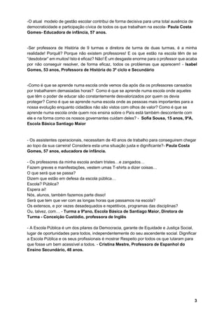 3
-O atual modelo de gestão escolar contribui de forma decisiva para uma total ausência de
democraticidade e participação cívica de todos os que trabalham na escola- Paula Costa
Gomes- Educadora de infância, 57 anos.
-Ser professora de História de 9 turmas e diretora de turma de duas turmas, é a minha
realidade! Porquê? Porque não existem professores! E os que estão na escola têm de se
“desdobrar” em muitos! Isto é eficaz? Não! É um desgaste enorme para o professor que acaba
por não conseguir resolver, de forma eficaz, todos os problemas que aparecem! - Isabel
Gomes, 53 anos, Professora de História do 3º ciclo e Secundário
-Como é que se aprende numa escola onde vemos dia após dia os professores cansados
por trabalharem demasiadas horas? Como é que se aprende numa escola onde aqueles
que têm o poder de educar são constantemente desvalorizados por quem os devia
proteger? Como é que se aprende numa escola onde as pessoas mais importantes para a
nossa evolução enquanto cidadãos não são vistos com olhos de valor? Como é que se
aprende numa escola onde quem nos ensina sobre o País está também descontente com
ele e na forma como os nossos governantes cuidam deles? - Sofia Sousa, 15 anos, 9ºA,
Escola Básica Santiago Maior
- Os assistentes operacionais, necessitam de 40 anos de trabalho para conseguirem chegar
ao topo da sua carreira! Considera esta uma situação justa e dignificante?- Paula Costa
Gomes, 57 anos, educadora de infância.
- Os professores da minha escola andam tristes…e zangados…
Fazem greves e manifestações, vestem umas T-shirts a dizer coisas…
O que será que se passa?
Dizem que estão em defesa da escola pública…
Escola? Pública?
Espera aí!
Nós, alunos, também fazemos parte disso!
Será que tem que ver com as longas horas que passamos na escola?
Os extensos, e por vezes desadequados e repetitivos, programas das disciplinas?
Ou, talvez, com… - Turma a 9ºano, Escola Básica de Santiago Maior, Diretora de
Turma - Conceição Custódio, professora de Inglês
- A Escola Pública é um dos pilares da Democracia, garante de Equidade e Justiça Social,
lugar de oportunidades para todos, independentemente do seu ascendente social. Dignificar
a Escola Pública e os seus profissionais é mostrar Respeito por todos os que lutaram para
que fosse um bem acessível a todos. - Cristina Mestre, Professora de Espanhol do
Ensino Secundário, 48 anos.
 