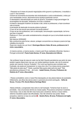 4
- Passaram-se 6 meses de pseudo negociações entre governo e professores, o resultado e
o que V. Exa conhece.
Criaram-se movimentos de docentes não sindicalizados e outros sindicalizados, unidos por
uma necessidade comum, decorrente duma injustiça igualmente comum.
O desrespeito e desvalorização por parte do governo, sociedade e larga percentagem de
encarregados de educação, ultrapassou há muito o aceitável.
A tristeza e decepção invadiram as escolas e são, ainda os professores, a fazer acontecer
vida na escola.
A percepção de destruição da escola pública é gritante!
O que vai ser dos alunos que precisam da escola pública?
O que vai ser dos professores, com a valorização, remuneração e aposentação, da forma
que lhes é imposta?
Pedimos a V. Exa. que avalie verdadeiramente a situação em que a comunidade escolar se
encontra.
Nós falamos VERDADE!
Nós contribuímos para formar, educar, proteger e encaminhar as crianças e jovens de hoje,
cidadãos de amanhã.
Ouça-nos e ajude-nos, por favor!- Domingas Moreno Velez, 60 anos, professora de 3•
ciclo e secundário.
-A mesma carreira, a mesma escola, o mesmo país! Duas realidades diferentes: Açores e
Portugal continental!!- Paula Costa Gomes, 57 anos, Educadora de Infãncia
-Ser professor longe de casa em nada nos faz feliz! Quando percebemos que perto de casa
existem lugares disponíveis mas que, por razões logísticas injustas, não nos foi possível
aceder aos mesmos, ficamos “frustados”. Por muito que façamos para combater esta
frustração, ela acaba por transparecer no nosso dia a dia. E os nossos alunos perguntam:
“Não gosta de estar aqui?” “Gosto, queridos! Mas queria estar perto de casa!” “Nós
percebemos professora” E dói… dói muito. - Isabel Gomes, 53 anos, Professora de
História do 3º ciclo e Secundário.
- Parece contraditório, como o nosso País desrespeita um dos pilares básicos da sociedade.
Infelizmente, aos olhos dos alunos este é o panorama do ensino português. - Sofia de
Sousa, 15 anos, 9ºA, Escola Básica Santiago Maior
-Nesta profissão, a progressão mais certa é a da frustração. Tentamos fazer do aluno a
prioridade, mas a burocracia domina as nossas ações. Procuramos compensar investindo
mais tempo, mas os dias não têm mais horas para a docência. Damos o nosso melhor,
obtemos resultados apesar das dificuldades, mas não entramos nas quotas. Nesta
perspetiva, estamos no topo da carreira - Sandra Roriz, 49 anos, Professora de Inglês
3º ciclo e Secundário.
 