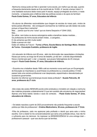 5
-Nenhuma criança pode ser feliz e aprender numa escola, por melhor que ela seja, quando
a frequenta diariamente desde as 8 da manhã até às 19.00h. A “escola a tempo inteiro” é
uma realidade exclusiva deste nosso país! A escola, espaço privilegiado de ensino, é neste
momento, a resposta para a falência total das políticas sociais e de apoio às famílias!-
Paula Costa Gomes, 57 anos, Educadora de Infância
-Os alunos de diferentes nacionalidades que chegam às escolas do nosso país, vindos de
tantos países diferentes não conseguem acompanhar as matérias que são dadas nas aulas
porque a língua lhes é estranha!
Mas…. parece que há uma “coisa” que se chama Despacho nº 2044/ 2022,
Mas…
Se calhar, nem todos os alunos estrangeiros estão a beneficiar destas medidas…
Os professores da minha escola andam tristes…e zangados…
E nós achamos que têm muita razão!
Estão a pensar em nós!
Estão em defesa do Futuro! - Turma a 9ºano, Escola Básica de Santiago Maior, Diretora
de Turma - Conceição Custódio, professora de Inglês
-Um educador de Infância com 60 anos, além da diminuição das capacidades e limitações
físicas que somou ao longo de 40 anos de trabalho, já não tem a devida disponibilidade
física e mental para gerir e dar a resposta que grupos heterogéneos de 25 crianças
exigem!- Paula Costa Gomes, 57 anos, Educadora de Infância.
- Encontro-me a trabalhar desde 1996 e até ao momento nunca senti que um Encarregado
de Educação se importasse ou acarinhasse os professores ou a escola pública. É triste
passar toda uma carreira profissional a ser desprezada, espezinhada e desvalorizada por
sucessivos governantes.
Quando me reformar que lembranças levarei desta profissão? - Susete Petronilo, 50
anos, professora do 2º ciclo
-Até à data não existiu NENHUM acordo entre sindicatos e ministério em relação a nenhuma
das matérias propostas unilateralmente! O que tem existido são simulacros de negociações!
Apenas uma farsa teatral, barata e vazia de conteúdo. - Paula Costa Gomes, 57 anos,
educadora de infância.
- Os bebés nascidos a partir de 2023 provavelmente não poderão frequentar a escola
pública por falta de professores! - Cristina Medronheira, 50 anos, professora do 1º Ciclo
-Filha de professora, cedo me apaixonei pela profissão e decidi que seria esta a minha
escolha. Com a idade fui-me consciencializando que seria uma profissão árdua, mas não foi
o suficiente para me demover. Ao ingressar na MONODOCÊNCIA foi uma entrega total –
profissional e pessoal – quer aos alunos quer às famílias.
 