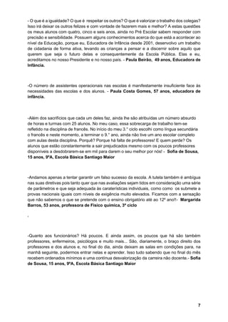 7
- O que é a igualdade? O que é respeitar os outros? O que é valorizar o trabalho dos colegas?
Isso irá deixar os outros felizes e com vontade de fazerem mais e melhor? A estas questões
os meus alunos com quatro, cinco e seis anos, ainda no Pré Escolar sabem responder com
precisão e sensibilidade. Possuem alguns conhecimentos acerca do que está a acontecer ao
nível da Educação, porque eu, Educadora de Infância desde 2001, desenvolvo um trabalho
de cidadania de forma ativa, levando as crianças a pensar e a discernir sobre aquilo que
querem que seja o futuro delas e consequentemente da Escola Pública. Elas e eu,
acreditamos no nosso Presidente e no nosso país. - Paula Beirão, 49 anos, Educadora de
Infância.
-O número de assistentes operacionais nas escolas é manifestamente insuficiente face às
necessidades das escolas e dos alunos. - Paula Costa Gomes, 57 anos, educadora de
infância.
-Além dos sacrifícios que cada um deles faz, ainda lhe são atribuídas um número absurdo
de horas e turmas com 25 alunos. No meu caso, essa sobrecarga de trabalho tem-se
refletido na disciplina de francês. No início do meu 3.° ciclo escolhi como língua secundária
o francês e neste momento, a terminar o 9.° ano, ainda não tive um ano escolar completo
com aulas desta disciplina. Porquê? Porque há falta de professores! E quem perde? Os
alunos que estão constantemente a sair prejudicados mesmo com os poucos professores
disponíveis a desdobrarem-se em mil para darem o seu melhor por nós! - Sofia de Sousa,
15 anos, 9ºA, Escola Básica Santiago Maior
-Andamos apenas a tentar garantir um falso sucesso da escola. A tutela também é ambígua
nas suas diretivas pois tanto quer que nas avaliações sejam tidos em consideração uma série
de parâmetros e que seja adequada às caraterísticas individuais, como como os submete a
provas nacionais iguais com níveis de exigência muito elevados. Ficamos com a sensação
que não sabemos o que se pretende com o ensino obrigatório até ao 12º ano!!- Margarida
Barros, 53 anos, professora de Físico química, 3º ciclo
.
-Quanto aos funcionários? Há poucos. E ainda assim, os poucos que há são também
professores, enfermeiros, psicólogos e muito mais... São, diariamente, o braço direito dos
professores e dos alunos e, no final do dia, ainda deixam as salas em condições para, na
manhã seguinte, podermos entrar nelas e aprender. Isso tudo sabendo que no final do mês
recebem ordenados mínimos e uma contínua desvalorização da carreira não docente.- Sofia
de Sousa, 15 anos, 9ºA, Escola Básica Santiago Maior
 