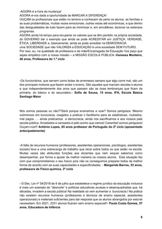 8
-AGORA é a hora da mudança!
AGORA é-vos dada a oportunidade de MARCAR A DIFERENÇA!
OUÇAM os profissionais que estão no terreno e conhecem de perto os alunos, as famílias e
as suas problemáticas, muitas vezes emocionais, outras vezes até económicas, e que dentro
das desigualdades de tudo fazem para as minimizar e, em simultâneo, lecionar os extensos
programas.
AGORA ainda há tempo para recuperar os valores que se têm perdido na própria sociedade,
do GOVERNO dar o exemplo que ainda se pode ACREDITAR em JUSTIÇA, VERDADE,
ÉTICA, LIBERDADE e, basicamente, ainda se pode acreditar na DEMOCRACIA.
uma SOCIEDADE que não VALORIZA a EDUCAÇÃO é uma sociedade SEM FUTURO.
Por isso, eu, na qualidade de professora e de mãe/Encarregada de Educação Vos peço que
sejais empático com a nossa missão – a MISSÃO ESCOLA PÚBLICA.-Vanessa Monteiro,
46 anos, Professora do 1.º ciclo
-Os funcionários, que servem como bolas de arremesso sempre que algo corre mal, são um
dos principais motores que fazem andar o ensino. São aqueles que marcam escolas e alunos
e que independentemente dos anos que passem são as boas lembranças que ficam da
primária, do básico e do secundário.- Sofia de Sousa, 15 anos, 9ºA, Escola Básica
Santiago Maior
Nós somos pessoas ou não??Será porque ensinamos a voar? Somos perigosos. Mesmo
submersos em burocracia, coagidos a praticar o facilitismo para as estatísticas, roubados,
mal pagos …. ainda praticamos a democracia, ainda nos sacrificamos e aos nossos pela
escola pública. Arrastados e cansados é pelo sonho que vamos! Caramba! somos perigosos!
Ouçam-nos!!! António Lopes, 65 anos professor de Português do 2º ciclo (aposentado
antecipadamente)
-A falta de recursos humanos (professores, assistentes operacionais, psicólogos, assistentes
sociais) leva a uma sobrecarga de trabalho que recai sobre todos os que estão na escola.
Muitas vezes são atribuídas funções aos docentes que nem sequer sabemos como
desempenhar, por forma a ajudar da melhor maneira os nossos alunos. Esta situação faz
com que comprometamos o seu futuro pois não os conseguimos preparar todos da melhor
forma de acordo com as suas capacidades e especificidades. - Margarida Barros, 53 anos,
professora de Físico química, 3º ciclo
- O Dec. Lei nº 54/2018 de 6 de julho que estabelece o regime jurídico da educação inclusiva
é mais um exemplo do “desnorte” e políticas educativas avulsas e desenquadradas que, há
décadas, invadem a escola pública! Na realidade só vem aumentar a burocracia,! Na prática
não existem recursos humanos (professores e técnicos de ensino especial, assistentes
operacionais) e materiais suficientes para dar resposta que os alunos abrangidos por esta lei
necessitam. Em 2021, 2331 alunos ficaram sem ensino especial!!- Paula Costa Gomes, 57
anos, Educadora de Infância
 