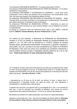 9
-Os professores PRECISAM DE RESPEITO! – A começar pela própria TUTELA.
Os professores PRECISAM DA RECUPERAÇÃO DO TEMPO DE SERVIÇO! – É um direito,
trabalhámos e descontámos.
Os professores PRETENDEM A VALORIZAÇÃO DA CARREIRA! – Como atrair novos
profissionais? Tenho 2 filhas que gostariam de ser professoras, mas sinceramente, como
mãe, não queria que tivessem uma experiência idêntica à minha.
Os professores PRETENDEM UMA MELHORIA NA QUALIDADE DO ENSINO! – Neste
momento existe um excesso burocrático e uma pressão para o sucesso escolar, mas apenas
para efeitos estatísticos. O mediatismo está nos Rankings.
Os professores PRECISAM DA INDISCIPLINA EXTINTA! – Atualmente os casos de
indisciplina acrescem burocracia ao nosso extenso trabalho, mas na realidade nem punem
os desobedientes.
O cansaço e o desânimo vivido nas ESCOLAS deram lugar a uma UNIÃO e JUNTOS
dizemos: BASTA!- Vanessa Monteiro, 46 anos, Professora do 1.º ciclo
Em outubro do ano passado, o Movimento de Professores em Monodocência,
entregou a Vª Exª um pedido de fiscalização abstrata da constitucionalidade dos
artigos nº. 77º, 79º, 80º e 85º do Decreto-Lei n.º 41/2012- Estatuto da Carreira
Docente (ECD), devidamente fundamentado. Continuamos a aguardar a resposta a
esse pedido, uma vez que esta é uma das competências que cabem ao Presidente
da República ( bem como de outras cinco entidades que receberam exatamente o
mesmo pedido). Sermos ouvidos e respeitados significa sabermos se o vai ou não
fazer.- Paula Costa Gomes, 57 anos, Educadora de Infância.
- Sr. Presidente: escolha o lado certo! Nós sabemos que sabe que os professores têm razão!
Eu tenho 36 anos completos de serviço. 8º Escalão (fiquei retida no 7º escalão depois de
avaliada com EXCELENTE e tive de dar o tempo descongelado em 3 tranches para não ficar
retida mais tempo. - Ana Silva, 58 anos, 1º ciclo
- Assinalaram-se os 49 anos do 25 de abril; nos últimos 14 anos, o ataque feroz e
incompreensível à Educação/ Escola, por parte da tutela, tem sido desastroso e
desrespeitador, o resultado está à vista de todos.
O diploma dos concursos, que aguarda veto ou promulgação de V. Exa., é um exemplo de
tudo isso, o qual foi aprovado que Conselho de Ministros, sem acordo de nenhum
representante dos professores/educadores - é como se os mesmos não existissem!
Isto poderá ser aceitável num regime absolutista, mas nunca num regime democrático.
Apelamos à intervenção de V. Exa., pela não promulgação do referido diploma- Domingas
do Carmo Moreno Velez, 60 anos, professora de grupo 520 do 3• ciclo e secundário.
 