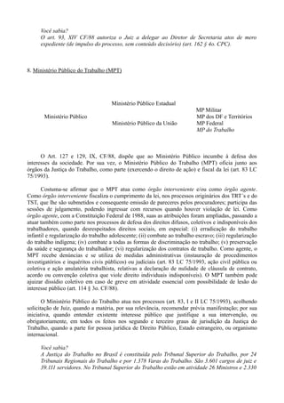 Você sabia?
O art. 93, XIV CF/88 autoriza o Juiz a delegar ao Diretor de Secretaria atos de mero
expediente (de impulso do processo, sem conteúdo decisório) (art. 162 § 4o. CPC).
8. Ministério Público do Trabalho (MPT)
Ministério Público Estadual
MP Militar
Ministério Público MP dos DF e Territórios
Ministério Público da União MP Federal
MP do Trabalho
O Art. 127 e 129, IX, CF/88, dispõe que ao Ministério Público incumbe à defesa dos
interesses da sociedade. Por sua vez, o Ministério Público do Trabalho (MPT) oficia junto aos
órgãos da Justiça do Trabalho, como parte (exercendo o direito de ação) e fiscal da lei (art. 83 LC
75/1993).
Costuma-se afirmar que o MPT atua como órgão interveniente e/ou como órgão agente.
Como órgão interveniente fiscaliza o cumprimento da lei, nos processos originários dos TRT´s e do
TST, que lhe são submetidos e consequente emissão de pareceres pelos procuradores; participa das
sessões de julgamento, podendo ingressar com recursos quando houver violação de lei. Como
órgão agente, com a Constituição Federal de 1988, suas as atribuições foram ampliadas, passando a
atuar também como parte nos processos de defesa dos direitos difusos, coletivos e indisponíveis dos
trabalhadores, quando desrespeitados direitos sociais, em especial: (i) erradicação do trabalho
infantil e regularização do trabalho adolescente; (ii) combate ao trabalho escravo; (iii) regularização
do trabalho indígena; (iv) combate a todas as formas de discriminação no trabalho; (v) preservação
da saúde e segurança do trabalhador; (vi) regularização dos contratos de trabalho. Como agente, o
MPT recebe denúncias e se utiliza de medidas administrativas (instauração de procedimentos
investigatórios e inquéritos civis públicos) ou judiciais (art. 83 LC 75/1993, ação civil pública ou
coletiva e ação anulatória trabalhista, relativas a declaração de nulidade de cláusula de contrato,
acordo ou convenção coletiva que viole direito individuais indisponíveis). O MPT também pode
ajuizar dissídio coletivo em caso de greve em atividade essencial com possibilidade de lesão do
interesse público (art. 114 § 3o. CF/88).
O Ministério Público do Trabalho atua nos processos (art. 83, I e II LC 75/1993), acolhendo
solicitação de Juiz, quando a matéria, por sua relevância, recomendar prévia manifestação; por sua
iniciativa, quando entender existente interesse público que justifique a sua intervenção, ou
obrigatoriamente, em todos os feitos nos segundo e terceiro graus de jurisdição da Justiça do
Trabalho, quando a parte for pessoa jurídica de Direito Público, Estado estrangeiro, ou organismo
internacional.
Você sabia?
A Justiça do Trabalho no Brasil é constituída pelo Tribunal Superior do Trabalho, por 24
Tribunais Regionais do Trabalho e por 1.378 Varas do Trabalho. São 3.601 cargos de juiz e
39.111 servidores. No Tribunal Superior do Trabalho estão em atividade 26 Ministros e 2.330
 