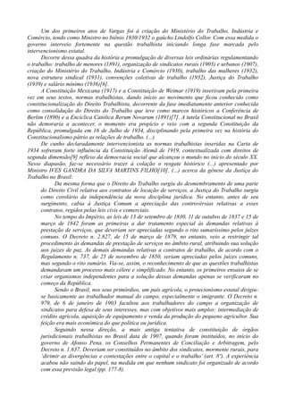 Um dos primeiros atos de Vargas foi à criação do Ministério do Trabalho, Indústria e
Comércio, tendo como Ministro no biênio 1930/1932 o gaúcho Lindolfo Collor. Com essa medida o
governo interveio fortemente na questão trabalhista iniciando longa fase marcada pelo
intervencionismo estatal.
Decorre dessa quadra da história a promulgação de diversas leis ordinárias regulamentando
o trabalho: trabalho de menores (1891), organização de sindicatos rurais (1903) e urbanos (1907),
criação do Ministério do Trabalho, Indústria e Comércio (1930), trabalho das mulheres (1932),
nova estrutura sindical (1931), convenções coletivas de trabalho (1932), Justiça do Trabalho
(1939) e salário mínimo (1936)[6].
A Constituição Mexicana (1917) e a Constituição de Weimar (1919) inseriram pela primeira
vez em seus textos, normas trabalhistas, dando início ao movimento que ficou conhecido como
constitucionalização do Direito Trabalhista, decorrente da fase imediatamente anterior conhecida
como consolidação do Direito do Trabalho que teve como marcos históricos a Conferência de
Berlim (1890) e a Encíclica Católica Rerum Novarum (1891)[7]. A tutela Constitucional no Brasil
não demoraria a acontecer, o momento era propício e veio com a segunda Constituição da
República, promulgada em 16 de Julho de 1934, disciplinando pela primeira vez na história do
Constitucionalismo pátrio as relações de trabalho. (...)
De cunho declaradamente intervencionista as normas trabalhistas inseridas na Carta de
1934 sofreram forte influência da Constituição Alemã de 1919, contextualizada com direitos de
segunda dimensão[9] reflexo da democracia social que alcançou o mundo no início do século XX.
Nesse diapasão, faz-se necessário trazer à colação o resgate histórico (...) apresentado por
Ministro IVES GANDRA DA SILVA MARTINS FILHO[10], (...) acerca da gênese da Justiça do
Trabalho no Brasil:
Da mesma forma que o Direito do Trabalho surgiu do desmembramento de uma parte
do Direito Civil relativa aos contratos de locação de serviços, a Justiça do Trabalho surgiu
como corolário da independência da nova disciplina jurídica. No entanto, antes de seu
surgimento, cabia à Justiça Comum a apreciação das controvérsias relativas a esses
contratos, regidos pelas leis civis e comerciais.
No tempo do Império, as leis de 13 de setembro de 1830, 11 de outubro de 1837 e 15 de
março de 1842 foram as primeiras a dar tratamento especial às demandas relativas à
prestação de serviços, que deveriam ser apreciadas segundo o rito sumaríssimo pelos juízes
comuns. O Decreto n. 2.827, de 15 de março de 1879, no entanto, veio a restringir tal
procedimento às demandas de prestação de serviços no âmbito rural, atribuindo sua solução
aos juízes de paz. As demais demandas relativas a contratos de trabalho, de acordo com o
Regulamento n. 737, de 25 de novembro de 1850, seriam apreciadas pelos juízes comuns,
mas segundo o rito sumário. Via-se, assim, o reconhecimento de que as questões trabalhistas
demandavam um processo mais célere e simplificado. No entanto, os primeiros ensaios de se
criar organismos independentes para a solução dessas demandas apenas se verificaram no
começo da República.
Sendo o Brasil, nos seus primórdios, um país agrícola, o protecionismo estatal dirigiu-
se basicamente ao trabalhador manual do campo, especialmente o imigrante. O Decreto n.
979, de 6 de janeiro de 1903 facultou aos trabalhadores do campo a organização de
sindicatos para defesa de seus interesses, mas com objetivos mais amplos: intermediação de
crédito agrícola, aquisição de equipamento e venda da produção do pequeno agricultor. Sua
feição era mais econômica do que política ou jurídica.
Seguindo nessa direção, a mais antiga tentativa de constituição de órgãos
jurisdicionais trabalhistas no Brasil data de 1907, quando foram instituídos, no início do
governo de Afonso Pena, os Conselhos Permanentes de Conciliação e Arbitragem, pelo
Decreto n. 1.637. Deveriam ser constituídos no âmbito dos sindicatos, mormente rurais, para
‘dirimir as divergências e contestações entre o capital e o trabalho’ (art. 8º). A experiência
acabou não saindo do papel, na medida em que nenhum sindicato foi organizado de acordo
com essa previsão legal.(pp. 177-8).
 