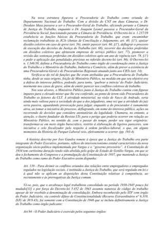 Na nova estrutura figurava a Procuradoria do Trabalho como oriunda do
Departamento Nacional do Trabalho. Com a divisão do CNT em duas Câmaras, o Dr.
Deodato Maia passava a ser o Procurador-Geral do Trabalho, oficiando perante a Câmara
de Justiça do Trabalho, enquanto o Dr. Joaquim Leonel passava a Procurador-Geral da
Previdência Social, funcionando perante a Câmara de Previdência. O Decreto-lei n. 1.237/39
estabelecia as funções básicas da Procuradoria do Trabalho, que eram: encaminhar
reclamação trabalhista às JCJs (Juntas de Conciliação e Julgamento, art. 40, §1º), ajuizar
dissídio coletivo em caso de greve (art. 56), emitir parecer (art. 60, §1º), deflagrar o processo
de execução das decisões da Justiça do Trabalho (art. 68), recorrer das decisões proferidas
em dissídios coletivos que afetassem empresas de serviço público (art. 77), promover a
revisão das sentenças proferidas em dissídios coletivos após um ano de vigência (art. 78, §1º)
e pedir a aplicação das penalidades previstas no referido decreto-lei (art. 86). O Decreto-lei
n. 1.346/39, definia a Procuradoria do Trabalho como órgão de coordenação entre a Justiça
do Trabalho e o Ministério do Trabalho, Indústria e Comércio, além de prever a existência de
uma Procuradoria-Geral e de Procuradorias Regionais atuando junto aos CRTs (art. 14).
Verifica-se do rol de funções que lhe eram atribuídas que a Procuradoria do Trabalho
tinha, desde as suas origens, feição de Ministério Público, na medida em que seu objetivo era
a defesa do interesse público, podendo, para tanto, ‘quebrar a inércia’ do Poder Judiciário,
mormente nos casos de greve, além de emitir parecer nos conflitos coletivos de trabalho.
Nos seus alvores, o Ministério Público junto à Justiça do Trabalho contou com figuras
ímpares para o elevado mister que lhe era conferido, ao ponto de terem sido Procuradores do
Trabalho os feitores da CLT. A atividade ministerial, na visão de Vasco de Andrade, seria
ainda mais valiosa para a sociedade do que a dos julgadores, uma vez que a atividade do juiz
seria passiva, aguardando provocação para julgar, enquanto a do procurador é sumamente
ativa, ao tomar a iniciativa do processo, deflagrando, em nome do interesse público, ações ou
recorrendo de decisões que considere atentatórias da legalidade. Chamava, no entanto, a
atenção, o ilustre fundador da Revista LTr, para o perigo que poderia ocorrer em relação ao
Ministério Público, no sentido de, com o passar do tempo, perder seu vigor originário:
transformar-se em mero órgão burocrático, restrito à elaboração de ligeiros pareceres, sem
iniciativa e zelo fiscalizador pelo respeito à ordem jurídico-laboral, o que, em alguns
momentos da História do Parquet Laboral veio, efetivamente a ocorrer. (pp. 193-4)
A história descrita por Ives Gandra remete à época que a Justiça do Trabalho era parte
integrante do Poder Executivo, portanto, reflexo do intervencionismo estatal característico da nova
organização sócio-política implementada por Vargas e o “governo provisório”. A Constituição de
1934 tem curtíssima duração tendo sido abolida pelo golpe de Estado de Getúlio Vargas, em que se
deu o fechamento do Congresso e a promulgação da Constituição de 1937, que mantendo a Justiça
do Trabalho como ramo do Poder Executivo assim dispunha:
Art. 139 - Para dirimir os conflitos oriundos das relações entre empregadores e empregados
regulados na legislação sociais, é instituída a Justiça do Trabalho, que será regulada em lei e
à qual não se aplicam as disposições desta Constituição relativas à competência, ao
recrutamento e às prerrogativas da Justiça comum.
Vê-se, pois, que o arcabouço legal trabalhista consolidado no período 1930-1945 pouco foi
mudado[11] e por força do Decreto-lei 5.452 de 1943 assumiu natureza de código do trabalho
apesar de ter recebido a denominação de consolidação. Embora reconhecido pelo STF com órgão
do Poder Judiciário, via controle difuso de Constitucionalidade (Recurso Extraordinário n° 6.310,
DJU de 30.9.43), foi somente com a Constituição de 1946 que se incluiu definitivamente a Justiça
do Trabalho como órgão judicante:
Art.94 - O Poder Judiciário é exercido pelos seguintes órgãos:
 