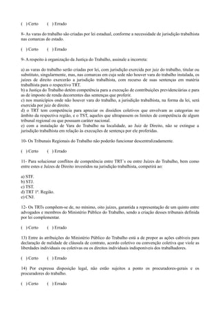 ( ) Certo ( ) Errado
8- As varas do trabalho são criadas por lei estadual, conforme a necessidade de jurisdição trabalhista
nas comarcas do estado.
( ) Certo ( ) Errado
9- A respeito à organização da Justiça do Trabalho, assinale a incorreta:
a) as varas do trabalho serão criadas por lei, com jurisdição exercida por juiz do trabalho, titular ou
substituto, singularmente, mas, nas comarcas em cuja sede não houver vara do trabalho instalada, os
juízes de direito exercerão a jurisdição trabalhista, com recurso de suas sentenças em matéria
trabalhista para o respectivo TRT.
b) a Justiça do Trabalho detém competência para a execução de contribuições previdenciárias e para
as de imposto de renda decorrentes das sentenças que proferir.
c) nos municípios onde não houver vara do trabalho, a jurisdição trabalhista, na forma da lei, será
exercida por juiz de direito.
d) o TRT tem competência para apreciar os dissídios coletivos que envolvam as categorias no
âmbito da respectiva região, e o TST, aqueles que ultrapassem os limites de competência de algum
tribunal regional ou que possuam caráter nacional.
e) com a instalação de Vara do Trabalho na localidade, ao Juiz de Direito, não se extingue a
jurisdição trabalhista em relação às execuções de sentença por ele proferidas.
10- Os Tribunais Regionais do Trabalho não poderão funcionar descentralizadamente.
( ) Certo ( ) Errado
11- Para solucionar conflitos de competência entre TRT´s ou entre Juízes do Trabalho, bem como
entre estes e Juízes de Direito investidos na jurisdição trabalhista, competirá ao:
a) STF.
b) STJ.
c) TST.
d) TRT 1ª. Região.
e) CNJ.
12- Os TRTs compõem-se de, no mínimo, oito juízes, garantida a representação de um quinto entre
advogados e membros do Ministério Público do Trabalho, sendo a criação desses tribunais definida
por lei complementar.
( ) Certo ( ) Errado
13) Entre às atribuições do Ministério Público do Trabalho está a de propor as ações cabíveis para
declaração de nulidade de cláusula de contrato, acordo coletivo ou convenção coletiva que viole as
liberdades individuais ou coletivas ou os direitos individuais indisponíveis dos trabalhadores.
( ) Certo ( ) Errado
14) Por expressa disposição legal, não estão sujeitos a ponto os procuradores-gerais e os
procuradores do trabalho.
( ) Certo ( ) Errado
 