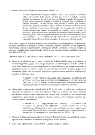 • Outras controvérsias decorrentes da relação de trabalho, etc.
* Alcance da expressão "relação de trabalho" (art. 114, I). Tendência: considerar
relação de trabalho toda relação jurídica que envolve o trabalho humano
prestado pessoalmente em favor de outrem, excluída a relação de consumo. A
dúvida surge exatamente quando o trabalho é realizado por prestadores de
serviços autônomos. Em uma relação entre paciente e dentista, por exemplo,
haveria uma relação de trabalho? Para a doutrina majoritária estaríamos diante
de uma relação de consumo e não de trabalho, pois em regra, estes profissionais
liberais prestam seus serviços em consultórios próprios, com o concurso de
auxiliares e material particular, o que difere do trabalhador hipossuficiente, que é
aquele que presta seus serviços pessoalmente e sem uma estrutura organizacional
para auxiliá-lo. E é o trabalhador hipossuficiente que necessita de tutela
especial do Estado. Por esta ótica, a relação é de consumo e não de trabalho.
- Em suma, compete à Justiça do Trabalho apreciar dissídios entre empregadores e trabalhadores,
em ações decorrentes da relação de trabalho (contrato de trabalho autônomo, avulso, empreitada,
representação comercial, agenciamento e corretagem, trabalho voluntário), excluídas, relações de
consumo e relações entre a administração pública e seus servidores (relação estatutária, suspensa
pela Adin n. 3.395-6).
- Questões relativas às lides conexas à relação de trabalho (art. 114 CF/88, incisos II a VIII):
• Exercício do direito de greve: cabe à Justiça do Trabalho decidir sobre a legalidade do
movimento paredista; julgar ações em que se pretenda a determinação de medidas voltadas à
evitar danos físicos aos empregados/empregadores; julgar habeas corpus quando empregado ou
empregador sofrer ou estiver a ameaçado sua liberdade em razão da greve; julgar ações
possessórias (dentre elas, os interditos proibitórios, que tem natureza preventiva) decorrentes do
exercício do direito de greve.
* OJ-SDC-12 TST: “GREVE. QUALIFICAÇÃO JURÍDICA. ILEGITIMIDADE
ATIVA AD CAUSAM DO SINDICATO PROFISSIONAL QUE DEFLAGRA O
MOVIMENTO. Não se legitima o Sindicato profissional a requerer judicialmente
a qualificação legal de movimento paredista que ele próprio fomentou”.
• Ações sobre representação sindical: cabe à JT decidir sobre as ações que envolvam os
sindicatos, no exercício de suas prerrogativas, atribuições sindicais, tais como: conflitos
intersindicais (disputas entre sindicatos pela mesma base territorial ou pela contribuição
compulsória), representação de categoria, disputas internas, entre dirigentes sindicais, etc.
(Manoel Antônio Teixeira Filho).
* OJ-SDC-9 TST: “ENQUADRAMENTO SINDICAL. INCOMPETÊNCIA
MATERIAL DA JUSTIÇA DO TRABALHO. O dissídio coletivo não é meio
próprio para o Sindicato vir a obter o reconhecimento de que a categoria que
representa é diferenciada, pois esta matéria - enquadramento sindical - envolve a
interpretação de norma genérica, notadamente do art. 577 da CLT”.
• Mandado de Segurança: as autoridades da Justiça do Trabalho figuram na qualidade de coatoras
e podem sofrer impetração de Mandado de Segurança de suas decisões.
• Dano Moral e patrimonial: (Súmula 392 TST), cabe à Justiça do Trabalho.
 