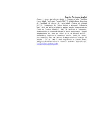 Rodrigo Fortunato Goulart
Doutor e Mestre em Direito Social e Econômico pela Pontifícia
Universidade Católica do Paraná (PUCPR). Foi Professor Substituto
da Faculdade de Direito da Universidade Federal do Paraná
(UFPR), Pesquisador do Projeto Estado e Atividade Econômica
(PUCPR) e, por mérito acadêmico, bolsista integral do Programa de
Fundo de Pesquisa PROSUP / PUCPR (Mestrado e Doutorado).
Membro eleito do Instituto Cesarino Jr., Seção brasileira da “Société
Internationale de Droit du Travail et de la Sécurité Sociale”,
atualmente é Professor de Graduação (OPET - Curso de Direito),
Pós-Graduação (PUCPR e Escola da Magistratura do Trabalho do
Paraná - EMATRA IX) e Editor responsável da Revista Ânima.
Advogado atuante nas áreas do Direito do Trabalho e Previdenciário.
www.fortunato-goulart.adv.br
 