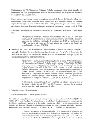 • Cadastramento do PIS: “Compete à Justiça do Trabalho processar e julgar ações ajuizadas por
empregados em face de empregadores relativas ao cadastramento no Programa de Integração
Social (PIS)” (Súmula 300 TST).
• Seguro-desemprego: inscreve-se na competência material da Justiça do Trabalho a lide entre
empregado e empregador tendo por objeto indenização pelo não-fornecimento das guias do
seguro-desemprego. O não-fornecimento pelo empregador da guia necessária para o
recebimento do seguro-desemprego dá origem ao direito à indenização (Súmula 389, I, II, TST).
• Penalidades Administrativas impostas pelos Agentes de Fiscalização do Trabalho* (MTE /DRT-
PR).
* Compete aos Auditores Fiscais do Trabalho (arts. 10 e 11 da Lei 10.593/02):
verificação do cumprimento da lei trabalhista, inclusive relacionados à saúde e
segurança do trabalho; verificação da anotação em CTPS e recolhimento do
FGTS; lavraturas de Autos de Infração diante da existência de fraudes ou
irregularidades, etc. (art. 628 CLT).
• Execução de Ofício, das Contribuições Previdenciárias: à Justiça do Trabalho compete à
execução, de ofício, das contribuições previdenciárias do art. 195, I, "a" e II decorrentes das
sentenças que proferir ou resultante de acordos, com ou sem vínculo de emprego (apenas das
parcelas remuneratórias e não indenizatórias).
* Importante – questões envolvendo competência: a) crime de falso testemunho:
não é competente a Justiça do Trabalho e sim a Justiça Federal (Súm. 165 STJ);
b) crimes contra a organização do trabalho: são de competência da Justiça
Federal Comum (art. 109, I, CF/88); c) ações penais em geral a Justiça do
Trabalho não entra na competência para processar e julgar ações penais (Adin n.
3.684-0 Medida Liminar em 01/02/2007) d) responsabilidade pré e pós-
contratual a competência da Justiça Comum - alguns entendem que não há
relação de trabalho (Sérgio Pinto Martins), mas o STJ já decidiu pela
competência da Justiça do Trabalho (STJ, CC 31.702, DJU 11.10.02).
* Observação: incompetência de foro (matéria) ex officio - em que pese a
defeituosa redação do art. 795 § 1o. CLT, somente a incompetência absoluta
(ratione materiae) pode ser arguida de ofício.
3. Competência em Razão das Pessoas
- Lides envolvendo entes de direito público externo:
"Não há imunidade judiciária para o Estado estrangeiro em causa de natureza trabalhista" (STF, Ac.
9.696-3 SP, Sydney Sanches). "... a imunidade de jurisdição do Estado estrangeiro, quando se tratar
de litígios trabalhistas, revestir-se-á de caráter meramente relativo e, em consequencia, não
impedirá que Juízes e Tribunais brasileiros conheçam de tais controvérsias e sobre elas exerçam o
poder jurisdicional que lhes é inerente" (Precedentes STF RTJ 133/159 e RTJ 161/643-644).
* Atenção: no entanto, é reconhecida pelo STF a imunidade de execução aos
entes de direito público externo, pois os bens das embaixadas, nos termos dos
acordos internacionais, não podem ser penhorados (RE-AgR 222.368-PE, Rel.
Min. Celso de Mello, DJ 14/02/2003 e Convenção de Viena de 1961 e 1963).
 
