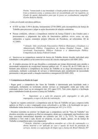 Porém, "renunciando à sua imunidade o Estado poderá oferecer bens à penhora.
Caso a renúncia exista, a sentença deve ser encaminhada, por via rogatória, ao
Estado do agente diplomático para que lá possa ser eventualmente cumprida"
(Carlos Roberto Husek).
- Lides envolvendo servidores públicos:
• O STF na Adin 3.395-6 decidiu, liminarmente (27/01/2005), pela incompetência da Justiça do
Trabalho para processar e julgar as ações decorrentes de relações estatutárias.
• Nessas condições, subsiste a competência material da Justiça Federal e dos Estados para o
processamento e julgamento das ações de funcionários públicos stricto sensu, ou seja,
submetidos a regime estatutário próprio (Decisão do Presidente, ad referendum, DJ de
4.2.2005).
* Atenção: lides envolvendo Funcionários Públicos Municipais e Estaduais e a
Administração Pública: Competência da Justiça Estadual Comum. Lides
envolvendo Funcionários Públicos Federais e a Administração Pública:
Competência da Justiça Federal Comum.
c) Inscreve-se na competência material da Justiça do Trabalho dirimir dissídio individual entre
trabalhador e ente público se há controvérsia acerca do vínculo empregatício (OJ-SDI1-205).
d) A simples presença de lei que disciplina a contratação por tempo determinado para atender a
necessidade temporária de excepcional interesse público (art. 37, inciso IX, da CF/1988) não é o
bastante para deslocar a competência da Justiça do Trabalho se se alega desvirtuamento em tal
contratação, mediante a prestação de serviços à Administração para atendimento de necessidade
permanente e não para acudir a situação transitória e emergencial (OJ-SDI1-205).
4. Competência em Razão do Lugar
- Regra geral: a competência das Varas do Trabalho é determinada pela localidade onde o
empregado, reclamante ou reclamado, prestar serviços ao empregador, ainda que tenha sido
contratado noutro local ou no estrangeiro (art. 651 caput CLT). Tem como objetivo a facilitação
para o trabalhador lesado de acesso à Justiça do Trabalho.
* Importante: se a ação for proposta pelo empregador (e não pelo
empregado), a regra é do foro da contratação.
- Agente ou viajante comercial: a competência será da Vara do Trabalho em que a empresa tenha
agência ou filial e a esta o empregado esteja subordinado e, na falta, a da localização em que o
trabalhador tenha domicílio ou a localidade mais próxima (art. 651 § 1o. CLT).
- Dissídios ocorridos no exterior: lei dispõe que a competência será da “Vara do Trabalho” nos
dissídios ocorridos em agência ou filial no estrangeiro, desde que o empregado seja brasileiro e não
haja convenção internacional dispondo em contrário (art. 651 § 2o. CLT). No entanto, não
estabelece o foro onde a ação deverá ser proposta, ou seja, dispõe, apenas, ser da Justiça do
Trabalho a competência para o seu julgamento.
* Atenção: doutrina e jurisprudência entendem ser o foro da contratação e o
direito material a ser aplicado ao caso é aquele do local da prestação de
serviços, mesmo se a apreciação do litígio seja a Justiça do Brasil (Súmula 207
 