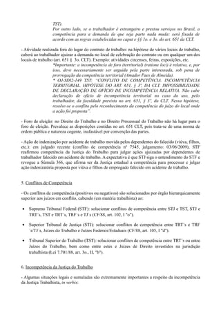 TST).
Por outro lado, se o trabalhador é estrangeiro e prestou serviços no Brasil, a
competência para a demanda de que seja parte nada muda: será fixada de
acordo com as regras estabelecidas no caput e §§ 1o. e 3o. do art. 651 da CLT.
- Atividade realizada fora do lugar do contrato de trabalho: na hipótese de vários locais de trabalho,
caberá ao trabalhador ajuizar a demanda no local de celebração do contrato ou em qualquer um dos
locais de trabalho (art. 651 § 3o. CLT). Exemplo: atividades circenses, feiras, exposições, etc.
*Importante: a incompetência de foro (territorial) (ratione loci) é relativa, e, por
isso, deve necessariamente ser arguida pela parte interessada, sob pena de
prorrogação da competência territorial (Amador Paes de Almeida).
* OJ-SDI2-149 TST: “CONFLITO DE COMPETÊNCIA. INCOMPETÊNCIA
TERRITORIAL. HIPÓTESE DO ART. 651, § 3º, DA CLT. IMPOSSIBILIDADE
DE DECLARAÇÃO DE OFÍCIO DE INCOMPETÊNCIA RELATIVA. Não cabe
declaração de ofício de incompetência territorial no caso do uso, pelo
trabalhador, da faculdade prevista no art. 651, § 3º, da CLT. Nessa hipótese,
resolve-se o conflito pelo reconhecimento da competência do juízo do local onde
a ação foi proposta”.
- Foro de eleição: no Direito do Trabalho e no Direito Processual do Trabalho não há lugar para o
foro de eleição. Prevalece as disposições contidas no art. 651 CLT, pois trata-se de uma norma de
ordem pública e natureza cogente, inafastável por convenção das partes.
- Ação de indenização por acidente de trabalho movida pelos dependentes do falecido (viúva, filhos,
etc.): em julgado recente (conflito de competência nº 7545, julgamento: 03/06/2009), STF
reafirmou competência da Justiça do Trabalho para julgar ações ajuizadas por dependentes de
trabalhador falecido em acidente de trabalho. A expectativa é que STJ siga o entendimento do STF e
revogue a Súmula 366, que afirma ser da Justiça estadual a competência para processar e julgar
ação indenizatória proposta por viúva e filhos de empregado falecido em acidente de trabalho.
5. Conflitos de Competência
- Os conflitos de competência (positivos ou negativos) são solucionados por órgão hierarquicamente
superior aos juízos em conflito, cabendo (em matéria trabalhista) ao:
• Supremo Tribunal Federal (STF): solucionar conflitos de competência entre STJ e TST, STJ e
TRT´s, TST e TRT´s, TRF´s e TJ´s (CF/88, art. 102, I "o").
• Superior Tribunal de Justiça (STJ): solucionar conflitos de competência entre TRT´s e TRF
´s/TJ´s, Juízes do Trabalho e Juízes Federais/Estaduais (CF/88, art. 105, I "d").
• Tribunal Superior do Trabalho (TST): solucionar conflitos de competência entre TRT´s ou entre
Juízes do Trabalho, bem como entre estes e Juízes de Direito investidos na jurisdição
trabalhista (Lei 7.701/88, art. 3o., II, "b").
6. Incompetência da Justiça do Trabalho
- Algumas situações legais e sumuladas são extremamente importantes a respeito da incompetência
da Justiça Trabalhista, in verbis:
 