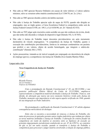 • Não cabe ao TRT apreciar Recurso Ordinário em causas de valor inferior a 2 (dois) salários
mínimos, salvo se versarem sobre matéria constitucional (Lei 5.584/70, art. 2o. § 4o.).
• Não cabe ao TRT apreciar dissídio coletivo de âmbito nacional.
• Não cabe à Justiça do Trabalho apreciar ação de saque de FGTS, quando não dirigida ao
empregador, mas ao órgão gestor, a Caixa Econômica Federal (a competência então será da
Justiça Federal Comum CF/88, art. 109, I, e Lei 8.036/90, art. 26 / Súmula 82 STJ).
• Não cabe ao TST julgar ação rescisória contra acórdão seu que não conheceu da revista, desde
que não tenha sido discutida a violação do dispositivo legal (Súmula 192, I e II TST).
• Não cabe à Justiça do Trabalho impor descontos previdenciários em ação meramente
declaratória de vínculo empregatício. “A competência da Justiça do Trabalho, quanto à
execução das contribuições previdenciárias, limita-se às sentenças condenatórias em pecúnia
que proferir e aos valores, objeto de acordo homologado, que integrem o salário-de-
contribuição” (Súmula 368, I, TST).
• Ações possessórias: tratando-se de imóvel ocupado por empregado em decorrência da relação
de emprego (greve), a competência é da Justiça do Trabalho (Ives Gandra Martins Filho).
Largue tudo e leia
Nova Competência da Justiça do Trabalho
Ricardo Fioreze,
Juiz do Trabalho e
Professor da FEMARGS
Com a promulgação da Emenda Constitucional nº 45, em 08/12/2004, e sua
posterior publicação (Diário Oficial da União de 31/12/2004), ampliou-se
expressivamente a competência material destinada à Justiça do Trabalho. Trata-se, sem
dúvida, de alteração que marca um novo momento histórico vivido pela Justiça do
Trabalho, momento cuja importância só não supera aquela verificada em 1946, quando
de sua integração ao Poder Judiciário.
Da promulgação e publicação da Emenda Constitucional nº 45 advêm algumas
consequências merecedoras de destaque.
Entre elas se encontra a necessidade de remessa, à Justiça do Trabalho, dos
autos de processos já ajuizados perante outros órgãos judiciários que tenham por objeto
as novas matérias atribuídas à Justiça do Trabalho. A alteração do critério fixador da
competência em razão da matéria se encontra entre as hipóteses de exceção ao
princípio daperpetuatio jurisdictionis estabelecido no art. 87 do CPC[1]
e, ao contrário
do que se fez em outra ocasião, quando se transferiu à Justiça do Trabalho a
competência para processar e julgar matéria envolvendo a relação de emprego público,
 