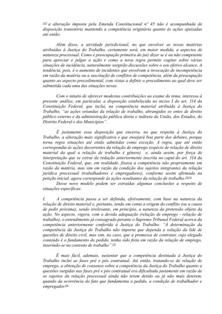 [2][
a alteração imposta pela Emenda Constitucional nº 45 não é acompanhada de
disposição transitória mantendo a competência originária quanto às ações ajuizadas
até então.
Além disso, a atividade jurisdicional, no que envolver as novas matérias
atribuídas à Justiça do Trabalho, certamente será, em maior medida, a aspectos de
natureza processual. Como é preocupação primeira do juiz dizer se é ou não competente
para apreciar e julgar a ação e como a nova regra permite cogitar sobre várias
situações de incidência, naturalmente surgirão discussões sobre o seu efetivo alcance. A
tendência, pois, é o aumento de incidentes que envolvam a invocação de incompetência
em razão da matéria ou a suscitação de conflitos de competência, além da preocupação
quanto ao aspecto procedimental, com vistas a definir o procedimento ao qual deve ser
submetida cada uma das situações novas.
Com o intuito de oferecer modestas contribuições ao exame do tema, interessa à
presente análise, em particular, a disposição estabelecida no inciso I do art. 114 da
Constituição Federal, que inclui, na competência material atribuída à Justiça do
Trabalho, “as ações oriundas da relação de trabalho, abrangidos os entes de direito
público externo e da administração pública direta e indireta da União, dos Estados, do
Distrito Federal e dos Municípios”.
É justamente essa disposição que encerra, no que respeita à Justiça do
Trabalho, a alteração mais significativa e que ensejará boa parte dos debates, porque
torna regra situações até então admitidas como exceção. A regra, que até então
correspondia às ações decorrentes da relação de emprego (espécie de relação de direito
material da qual a relação de trabalho é gênero) e, ainda assim, por força de
interpretação que se extrai da redação anteriormente inscrita no caput do art. 114 da
Constituição Federal, que, em realidade, fixava a competência não propriamente em
razão da matéria, mas sim em razão da condição dos sujeitos integrantes da relação
jurídica processual (trabalhadores e empregadores), conforme assim afirmada na
petição inicial, agora corresponde às ações resultantes da relação de trabalho.[3][4]
Desse novo modelo podem ser extraídas algumas conclusões a respeito de
situações específicas:
I. A competência passa a ser definida, efetivamente, com base na natureza da
relação de direito material e, portanto, tendo em conta a origem do conflito (ou a causa
de pedir próxima), sendo irrelevante, em princípio, a natureza da pretensão objeto da
ação. No aspecto, vigora, com a devida adequação (relação de emprego - relação de
trabalho), o entendimento já consagrado perante o Supremo Tribunal Federal acerca da
competência anteriormente conferida à Justiça do Trabalho: “À determinação da
competência da Justiça do Trabalho não importa que dependa a solução da lide de
questões de direito civil, mas sim, no caso, que a promessa de contratar, cujo alegado
conteúdo é o fundamento do pedido, tenha sido feita em razão da relação de emprego,
inserindo-se no contrato de trabalho”.[5]
É mais fácil, ademais, sustentar que a competência destinada à Justiça do
Trabalho inclui as fases pré e pós contratual. Até então, tratando-se de relação de
emprego, a obtenção de consenso sobre a competência da Justiça do Trabalho quanto a
questões surgidas nas fases pré e pós contratual era dificultada justamente em razão de
os sujeitos da relação processual ainda não terem detido ou já não mais deterem,
quando da ocorrência do fato que fundamenta o pedido, a condição de trabalhador e
empregador.[6]
 