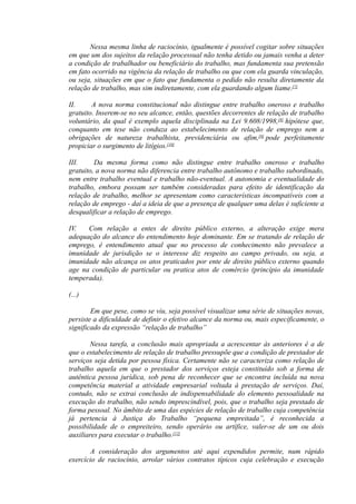 Nessa mesma linha de raciocínio, igualmente é possível cogitar sobre situações
em que um dos sujeitos da relação processual não tenha detido ou jamais venha a deter
a condição de trabalhador ou beneficiário do trabalho, mas fundamenta sua pretensão
em fato ocorrido na vigência da relação de trabalho ou que com ela guarda vinculação,
ou seja, situações em que o fato que fundamenta o pedido não resulta diretamente da
relação de trabalho, mas sim indiretamente, com ela guardando algum liame.[7]
II. A nova norma constitucional não distingue entre trabalho oneroso e trabalho
gratuito. Inserem-se no seu alcance, então, questões decorrentes de relação de trabalho
voluntário, da qual é exemplo aquela disciplinada na Lei 9.608/1998,[8]
hipótese que,
conquanto em tese não conduza ao estabelecimento de relação de emprego nem a
obrigações de natureza trabalhista, previdenciária ou afim,[9]
pode perfeitamente
propiciar o surgimento de litígios.[10]
III. Da mesma forma como não distingue entre trabalho oneroso e trabalho
gratuito, a nova norma não diferencia entre trabalho autônomo e trabalho subordinado,
nem entre trabalho eventual e trabalho não-eventual. A autonomia e eventualidade do
trabalho, embora possam ser também consideradas para efeito de identificação da
relação de trabalho, melhor se apresentam como características incompatíveis com a
relação de emprego - daí a ideia de que a presença de qualquer uma delas é suficiente a
desqualificar a relação de emprego.
IV. Com relação a entes de direito público externo, a alteração exige mera
adequação do alcance do entendimento hoje dominante. Em se tratando de relação de
emprego, é entendimento atual que no processo de conhecimento não prevalece a
imunidade de jurisdição se o interesse diz respeito ao campo privado, ou seja, a
imunidade não alcança os atos praticados por ente de direito público externo quando
age na condição de particular ou pratica atos de comércio (princípio da imunidade
temperada).
(...)
Em que pese, como se viu, seja possível visualizar uma série de situações novas,
persiste a dificuldade de definir o efetivo alcance da norma ou, mais especificamente, o
significado da expressão “relação de trabalho”
Nessa tarefa, a conclusão mais apropriada a acrescentar às anteriores é a de
que o estabelecimento de relação de trabalho pressupõe que a condição de prestador de
serviços seja detida por pessoa física. Certamente não se caracteriza como relação de
trabalho aquela em que o prestador dos serviços esteja constituído sob a forma de
autêntica pessoa jurídica, sob pena de reconhecer que se encontra incluída na nova
competência material a atividade empresarial voltada à prestação de serviços. Daí,
contudo, não se extrai conclusão de indispensabilidade do elemento pessoalidade na
execução do trabalho, não sendo imprescindível, pois, que o trabalho seja prestado de
forma pessoal. No âmbito de uma das espécies de relação de trabalho cuja competência
já pertencia à Justiça do Trabalho “pequena empreitada”, é reconhecida a
possibilidade de o empreiteiro, sendo operário ou artífice, valer-se de um ou dois
auxiliares para executar o trabalho.[12]
A consideração dos argumentos até aqui expendidos permite, num rápido
exercício de raciocínio, arrolar vários contratos típicos cuja celebração e execução
 