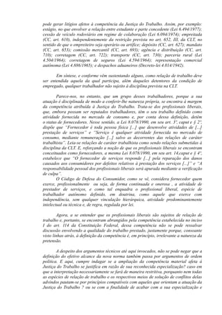 pode gerar litígios afetos à competência da Justiça do Trabalho. Assim, por exemplo:
estágio, no que envolver a relação entre estudante e parte concedente (Lei 6.494/1977);
cessão de veículo rodoviário em regime de colaboração (Lei 6.094/1974); empreitada
(CC, art. 610), independentemente da restrição prevista no art. 652, III, da CLT, no
sentido de que o empreiteiro seja operário ou artífice; depósito (CC, art. 627); mandato
(CC, art. 653); comissão mercantil (CC, art. 693); agência e distribuição (CC, art.
710); corretagem (CC, art. 722); transporte (CC, art. 730); parceria rural (Lei
4.504/1964); corretagem de seguros (Lei 4.594/1964); representação comercial
autônoma (Lei 4.886/1965); e despachos aduaneiros (Decreto-lei 4.014/1942).
Em síntese, e conforme vêm sustentando alguns, como relação de trabalho deve
ser entendida aquela da qual participa, além daqueles detentores da condição de
empregado, qualquer trabalhador não sujeito à disciplina prevista na CLT.
Parece-nos, no entanto, que um grupo desses trabalhadores, porque a sua
atuação é disciplinada de modo a conferir-lhe natureza própria, se encontra à margem
da competência atribuída à Justiça do Trabalho. Trata-se dos profissionais liberais,
que, embora possam ser reputados trabalhadores, têm o seu trabalho definido como
atividade fornecida no mercado de consumo e, por conta dessa definição, detêm
o status de fornecedores. Nesse sentido, a Lei 8.078/1990, em seu art. 3º, caput e § 2º,
dispõe que “Fornecedor é toda pessoa física [...] que desenvolve atividades de [...]
prestação de serviços” e “Serviço é qualquer atividade fornecida no mercado de
consumo, mediante remuneração [...] salvo as decorrentes das relações de caráter
trabalhista”. Leia-se relações de caráter trabalhista como sendo relações submetidas à
disciplina da CLT. E, reforçando a noção de que os profissionais liberais se encontram
conceituados como fornecedores, a mesma Lei 8.078/1990, em seu art. 14,caput e § 4º,
estabelece que “O fornecedor de serviços responde [...] pela reparação dos danos
causados aos consumidores por defeitos relativos à prestação dos serviços [...]” e “A
responsabilidade pessoal dos profissionais liberais será apurada mediante a verificação
de culpa”.
O Código de Defesa do Consumidor, como se vê, considera fornecedor quem
exerce, profissionalmente ou seja, de forma continuada e onerosa , a atividade de
prestador de serviços, e como tal enquadra o profissional liberal, espécie de
trabalhador autônomo definido, em doutrina, como aquele que exerce com
independência, sem qualquer vinculação hierárquica, atividade predominantemente
intelectual ou técnica e, de regra, regulada por lei.
Agora, a se entender que os profissionais liberais são sujeitos de relação de
trabalho e, portanto, se encontram abrangidos pela competência estabelecida no inciso
I do art. 114 da Constituição Federal, dessa competência não se pode ressalvar
discussão envolvendo a qualidade do trabalho prestado, justamente porque, consoante
visto linhas atrás, à definição da competência é, em princípio, irrelevante a natureza da
pretensão.
A despeito dos argumentos técnicos até aqui invocados, não se pode negar que a
definição do efetivo alcance da nova norma também passa por argumentos de ordem
política. E aqui, cumpre indagar se a ampliação da competência material afeta à
Justiça do Trabalho se justifica em razão de sua reconhecida especialização? caso em
que a interpretação necessariamente se fará de maneira restritiva, porquanto nem todas
as espécies de relação de trabalho e os respectivos meios de solução de conflitos delas
advindos pautam-se por princípios compatíveis com aqueles que orientam a atuação da
Justiça do Trabalho ? ou se com a finalidade de acabar com a sua especialização e
 