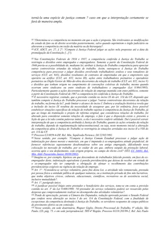 torná-la uma espécie de justiça comum ? caso em que a interpretação certamente se
fará de maneira ampla.
[1]
?Determina-se a competência no momento em que a ação é proposta. São irrelevantes as modificações
do estado de fato ou de direito ocorridas posteriormente, salvo quando suprimirem o órgão judiciário ou
alterarem a competência em razão da matéria ou da hierarquia?.
[2]
(CF, ADCT, art. 27, § 2º: ?Compete à Justiça Federal julgar as ações nela propostas até a data da
promulgação da Constituição [...]?).
[3]
Nas Constituições Federais de 1934 e 1937, a competência conferida à Justiça do Trabalho se
restringiu a dissídios entre empregados e empregadores. Somente a partir da Constituição Federal de
1946 previu-se a possibilidade de, mediante lei, atribuir à Justiça do Trabalho competência para apreciar
outras controvérsias oriundas da relação de trabalho. Assim, outorgou-se à Justiça do Trabalho
competência para processar e julgar dissídios envolvendo trabalhadores avulsos e seus tomadores de
serviços (CLT, art. 643), dissídios resultantes de contratos de empreitadas em que o empreiteiro seja
operário ou artífice (CLT, art. 652, inciso III), ações entre trabalhadores portuários e operadores
portuários ou Órgão Gestor de Mão-de-obra decorrentes da relação de trabalho (CLT, art. 652, inciso V)
e dissídios que tenham origem no cumprimento de convenções coletivas de trabalho, mesmo quando
ocorram entre sindicatos ou entre sindicato de trabalhadores e empregador (Lei 8.984/1995).
Particularmente quanto a ações decorrentes de relação de emprego mantida com entes públicos, somente
a partir da Constituição Federal de 1967 a competência foi conferida à Justiça do Trabalho.
[4]
É necessário registrar, contudo, que a previsão contida no inciso IX do art. 114 da CF, dispondo que
também compete à Justiça do Trabalho processar e julgar ?outras controvérsias decorrentes da relação
de trabalho, na forma da lei?, pode limitar o alcance do inciso I. Embora a avaliação histórica revela que
a inclusão do inciso IX resultou da necessidade de assegurar que, por lei ordinária, fosse possível
estabelecer situações específicas de relação de trabalho sujeitas à competência da Justiça do Trabalho, já
que ao longo da tramitação o projeto de reforma original, que considerava relações de trabalho, foi
alterado para considerar somente relações de emprego, o fato é que a disposição existe e, presente a
lição de que a lei não contém palavras inúteis, a ela é necessário conferir utilidade. Daí é possível extrair
interpretação de que a competência atribuída à Justiça do Trabalho, quanto às ações oriundas da relação
de trabalho, depende de regulamentação infraconstitucional, ou seja, neste momento inicial a alteração
da competência afeta à Justiça do Trabalho se restringiria às situações arroladas nos inciso II a VIII do
art. 114 da CF.
[5]
Processo CJ 6959-6-DF, Rel. Min. Sepúlveda Pertence, DJ 22/02/1991.
[6]
Nesse sentido, por exemplo: ?Compete à Justiça Comum Estadual processar e julgar ação de
indenização por danos morais e materiais, em que é imputada à ex-empregadora atitude prejudicial, de
fornecer referências supostamente desabonadoras sobre seu antigo empregado, dificultando nova
colocação no mercado de trabalho, por se cuidar de ato que, embora surgido da prestação laboral,
ocorreu após o seu desfazimento, com origem própria, no campo do ilícito civil? (STJ, CC 34691, Rel.
Min. Aldir Passarinho Junior, 09/09/2002).
[7]
Imagine-se, por exemplo, hipótese em que descendente de trabalhador falecido postula, em face do ex-
empregador deste, indenização equivalente à pensão previdenciária que deixou de receber em virtude de
o ex-empregador não ter cumprido a obrigação de efetuar o recolhimento das contribuições
previdenciárias exigíveis na vigência da relação de emprego.
[8]
Art. 1º: ?Considera-se serviço voluntário, para fins desta Lei, a atividade não remunerada, prestada
por pessoa física a entidade pública de qualquer natureza, ou a instituição privada de fins não lucrativos,
que tenha objetivos cívicos, culturais, educacionais, científicos, recreativos ou de assistência social,
inclusive mutualidade?.
[9]
Art. 1º, parágrafo único.
[10]
A justificar possível litígio entre prestador e beneficiário dos serviços, tome-se em conta a previsão
contida no art. 3º da Lei 9.608/1998: ?O prestador do serviço voluntário poderá ser ressarcido pelas
despesas que comprovadamente realizar no desempenho das atividades voluntárias?.
[11]
Pende de apreciação, perante a Câmara dos Deputados, redação aprovada perante o Senado Federal
que confere nova alteração ao inciso I do art. 114 da Constituição Federal, com a finalidade de
excepcionar, da competência destinada à Justiça do Trabalho, os servidores ocupantes de cargos públicos
de provimento efetivo ou em comissão.
[12]
Nesse sentido, em sede doutrinária, Wagner Giglio, Direito Processual do Trabalho, 8ª edição, São
Paulo, LTr, pág. 75, e em sede jurisprudencial, TRT-4ª Região, Processo 01118.203/99-2, Rel. Juiz Paulo
 