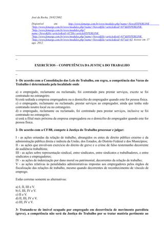 José da Rocha, 28/02/2002.
Disponível em: http://www.femargs.com.br/www/modules.php?name=NewsHYPERLINK
"http://www.femargs.com.br/www/modules.php?name=News&file=article&sid=65"&HYPERLINK
"http://www.femargs.com.br/www/modules.php?
name=News&file=article&sid=65"file=articleHYPERLINK
"http://www.femargs.com.br/www/modules.php?name=News&file=article&sid=65"&HYPERLINK
"http://www.femargs.com.br/www/modules.php?name=News&file=article&sid=65"sid=65 Acesso em 17
ago. 2012.
________________________________________________________________________________
_
EXERCÍCIOS – COMPETÊNCIA DA JUSTIÇA DO TRABALHO
________________________________________________________________________________
_
1- De acordo com a Consolidação das Leis do Trabalho, em regra, a competência das Varas do
Trabalho é determinada pela localidade onde
a) o empregado, reclamante ou reclamado, foi contratado para prestar serviços, exceto se foi
contratado no estrangeiro.
b) está sediada a empresa empregadora ou o domicílio do empregador quando este for pessoa física.
c) o empregado, reclamante ou reclamado, prestar serviços ao empregador, ainda que tenha sido
contratado noutro local ou no estrangeiro.
d) o empregado, reclamante ou reclamado, foi contratado para prestar serviços, inclusive se foi
contratado no estrangeiro.
e) está a filial mais próxima da empresa empregadora ou o domicílio do empregador quando este for
pessoa física.
2- De acordo com a CF/88, compete à Justiça do Trabalho processar e julgar:
I - as ações oriundas da relação de trabalho, abrangidos os entes de direito público externo e da
administração pública direta e indireta da União, dos Estados, do Distrito Federal e dos Municípios;
II - as ações que envolvam exercício do direito de greve e o crime de falso testemunho decorrente
de audiência trabalhista;
III - as ações sobre representação sindical, entre sindicatos, entre sindicatos e trabalhadores, e entre
sindicatos e empregadores;
IV - as ações de indenização por dano moral ou patrimonial, decorrentes da relação de trabalho;
V - as ações relativas às penalidades administrativas impostas aos empregadores pelos órgãos de
fiscalização das relações de trabalho, mesmo quando decorrentes de reconhecimento de vínculo de
emprego.
Estão corretas somente as alternativas:
a) I, II, III e V.
b) I, III, IV e V.
c) II e V.
d) II, III, IV e V.
e) III, IV e V.
3- Tratando-se de imóvel ocupado por empregado em decorrência de movimento paredista
(greve), a competência não será da Justiça do Trabalho por se tratar matéria pertinente ao
 