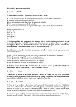 Direito Civil (posse e propriedade).
( ) Certo ( ) Errado
4- A Justiça do Trabalho é competente para processar e julgar:
I. As lides envolvendo entes de direito público externo e os crimes de falso testemunho.
II. As ações oriundas da relação de trabalho.
III. As ações de indenização decorrente de acidente de trabalho.
IV. Os crimes contra a organização do trabalho.
V. Eventuais danos decorrentes de responsabilidade pré-contratual em Direito do Trabalho.
Estão corretas as assertivas:
a) I, II e III.
b) II, III e IV.
c) II, III e V.
d) III, IV e V.
e) I e V.
5- José foi demitido sem justa causa pela empresa Solo Brilhante, tendo recebido suas verbas
rescisórias. Contudo, a referida empresa não forneceu a José as guias referentes ao seguro-
desemprego, tendo esse demonstrado interesse em mover ação para obter a indenização
correspondente à não-liberação das guias do seguro-desemprego.
Considerando a situação hipotética apresentada, assinale a opção correta de acordo com
entendimento do TST.
a) Não é cabível nenhum tipo de ação com o objetivo de pedido de indenização, nesse caso.
b) José deve ajuizar seu pedido perante a justiça federal.
c) José deve ajuizar a ação perante a justiça comum estadual.
d) José deve ajuizar sua inicial perante a justiça do trabalho.
e) José deverá ajuizar o pedido no juizado especial federal.
6- Cabe à Justiça do Trabalho apreciar ação de saque de FGTS, quando não dirigida ao
empregador, mas ao órgão gestor, a Caixa Econômica Federal.
( ) Certo ( ) Errado
7- Compete à Justiça do Trabalho processar e julgar as causas em que estão envolvidos
servidores públicos estaduais ou municipais, reservada a questão dos servidores estatutários
apenas à Justiça Federal quanto aos servidores públicos federais.
( ) Certo ( ) Errado
8- Jorge da Silva, residente e domiciliado em Araucária-PR foi contratado em Curitiba-PR (filial a
qual estava subordinado) pela empresa ABC Ltda, porém, durante toda contratualidade, prestou
serviços na cidade de São Paulo-SP. Dispensado após 2 anos de vínculo, Jorge o procura para
ajuizar reclamatória trabalhista. Em qual foro e cidade deverá distribuir o feito?
9- Considere agora que Jorge é vendedor pracista e que prestou serviços não apenas em São Paulo,
mas nas cidades de Santos e Araçatuba. Em qual foro e cidade deverá distribuir o feito?
 