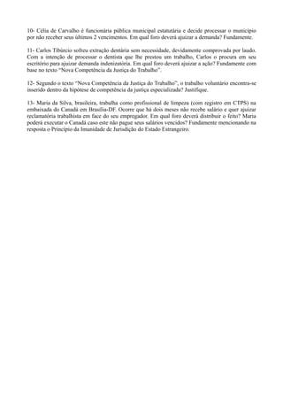 10- Célia de Carvalho é funcionária pública municipal estatutária e decide processar o município
por não receber seus últimos 2 vencimentos. Em qual foro deverá ajuizar a demanda? Fundamente.
11- Carlos Tibúrcio sofreu extração dentária sem necessidade, devidamente comprovada por laudo.
Com a intenção de processar o dentista que lhe prestou um trabalho, Carlos o procura em seu
escritório para ajuizar demanda indenizatória. Em qual foro deverá ajuizar a ação? Fundamente com
base no texto “Nova Competência da Justiça do Trabalho”.
12- Segundo o texto “Nova Competência da Justiça do Trabalho”, o trabalho voluntário encontra-se
inserido dentro da hipótese de competência da justiça especializada? Justifique.
13- Maria da Silva, brasileira, trabalha como profissional de limpeza (com registro em CTPS) na
embaixada do Canadá em Brasília-DF. Ocorre que há dois meses não recebe salário e quer ajuizar
reclamatória trabalhista em face do seu empregador. Em qual foro deverá distribuir o feito? Maria
poderá executar o Canadá caso este não pague seus salários vencidos? Fundamente mencionando na
resposta o Princípio da Imunidade de Jurisdição do Estado Estrangeiro.
 