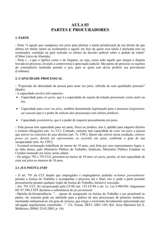 AULA 03
PARTES E PROCURADORES
1. PARTE
- Parte “é aquele que comparece em juízo para pleitear a tutela jurisdicional de um direito de que
afirma ser titular (autor ou reclamante) e aquele em face de quem essa tutela é pleiteada (réu ou
reclamado), condição na qual sofrerão os efeitos da decisão judicial sobre o pedido de tutela”
(Cléber Lúcio de Almeida).
- Parte (…) que o tipifica como o de litigante, ou seja, como todo aquele que integra a disputa
travada no processo, levando a controvérsia à apreciação judicial. São partes do processo os sujeitos
do contraditório instituído perante o juiz, para os quais este dever proferir seu provimento
(Liebman).
2. CAPACIDADE PROCESSUAL
- "Expressão da idoneidade da pessoa para atuar em juízo, inferida de suas qualidades pessoais"
(Barbi).
- A capacidade envolve três aspectos:
• Capacidade para ser parte, que é a capacidade do sujeito da relação processual, como autor ou
réu.
• Capacidade para estar em juízo, também denominada legitimação para o processo (legitimatio
ad causam) que é o poder de realizar atos processuais com efeitos jurídicos.
• Capacidade postulatória, que é o poder de requerer pessoalmente em juízo.
- Toda pessoa tem capacidade para ser parte, física ou jurídica, isto é, aptidão para adquirir direitos
e contrair obrigações (art. 1o. CC). Contudo, somente tem capacidade de estar em juízo a pessoa
que estiver no exercício de seus direitos (art. 7o. CPC). Quem não estiver nessa condição, embora
possa ser parte, deverá ser representado ou assistido em juízo, conforme o grau de sua
incapacidade (arts. 8o. CPC).
- Eventual reclamação trabalhista do menor de 18 anos, será feita por seus representantes legais e,
na falta destes, pelo Ministério Público do Trabalho, Sindicato, Ministério Público Estadual ou
Curador nomeado em Juízo, nesta ordem.
- Os artigos 792 e 793 CLT, permitem ao menor de 18 anos ser parte, porém, só tem capacidade de
estar em juízo os maiores de 18 anos.
2.1 JUS POSTULANDI
- O art. 791 da CLT dispõe que empregados e empregadores poderão reclamar pessoalmente
perante a Justiça do Trabalho e acompanhar o processo até o final, isto é, pode a parte postular
pessoalmente perante qualquer órgão da Justiça do Trabalho, inclusive execução.
- Art. 791 CLT: foi recepcionado pela CF/88 (art. 133 CF/88 e art. 1o. Lei 8.906/94). Julgamento
HC 67.390-2 STF declarou a subsistência do jus postulandi.
- Opinião da Jurisprudência: "… apesar de assegurado na Justiça do Trabalho o jus postulandi às
partes, ele somente pode ser admitido para a prática de atos processuais de primeira instância,
mostrando indispensável, em grau de recurso, que esteja o recorrente devidamente representado por
advogado regularmente constituído…" (7a. Turma, TRT3, ARG 1/03, Rel. Juíza Maristela Íris S.
Malheiros, DJMG 25.03.2003, p. 14).
 