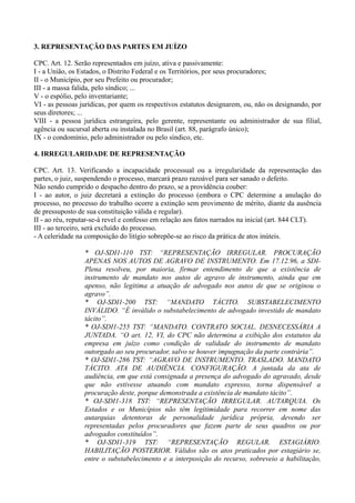 3. REPRESENTAÇÃO DAS PARTES EM JUÍZO
CPC. Art. 12. Serão representados em juízo, ativa e passivamente:
I - a União, os Estados, o Distrito Federal e os Territórios, por seus procuradores;
II - o Município, por seu Prefeito ou procurador;
III - a massa falida, pelo síndico; ...
V - o espólio, pelo inventariante;
VI - as pessoas jurídicas, por quem os respectivos estatutos designarem, ou, não os designando, por
seus diretores; ...
VIII - a pessoa jurídica estrangeira, pelo gerente, representante ou administrador de sua filial,
agência ou sucursal aberta ou instalada no Brasil (art. 88, parágrafo único);
IX - o condomínio, pelo administrador ou pelo síndico, etc.
4. IRREGULARIDADE DE REPRESENTAÇÃO
CPC. Art. 13. Verificando a incapacidade processual ou a irregularidade da representação das
partes, o juiz, suspendendo o processo, marcará prazo razoável para ser sanado o defeito.
Não sendo cumprido o despacho dentro do prazo, se a providência couber:
I - ao autor, o juiz decretará a extinção do processo (embora o CPC determine a anulação do
processo, no processo do trabalho ocorre a extinção sem provimento de mérito, diante da ausência
de pressuposto de sua constituição válida e regular).
II - ao réu, reputar-se-á revel e confesso em relação aos fatos narrados na inicial (art. 844 CLT).
III - ao terceiro, será excluído do processo.
- A celeridade na composição do litígio sobrepõe-se ao risco da prática de atos inúteis.
* OJ-SDI1-110 TST: “REPRESENTAÇÃO IRREGULAR. PROCURAÇÃO
APENAS NOS AUTOS DE AGRAVO DE INSTRUMENTO. Em 17.12.96, a SDI-
Plena resolveu, por maioria, firmar entendimento de que a existência de
instrumento de mandato nos autos de agravo de instrumento, ainda que em
apenso, não legitima a atuação de advogado nos autos de que se originou o
agravo”.
* OJ-SDI1-200 TST: “MANDATO TÁCITO. SUBSTABELECIMENTO
INVÁLIDO. “É inválido o substabelecimento de advogado investido de mandato
tácito”.
* OJ-SDI1-255 TST: “MANDATO. CONTRATO SOCIAL. DESNECESSÁRIA A
JUNTADA. “O art. 12, VI, do CPC não determina a exibição dos estatutos da
empresa em juízo como condição de validade do instrumento de mandato
outorgado ao seu procurador, salvo se houver impugnação da parte contrária”.
* OJ-SDI1-286 TST: “AGRAVO DE INSTRUMENTO. TRASLADO. MANDATO
TÁCITO. ATA DE AUDIÊNCIA. CONFIGURAÇÃO. A juntada da ata de
audiência, em que está consignada a presença do advogado do agravado, desde
que não estivesse atuando com mandato expresso, torna dispensável a
procuração deste, porque demonstrada a existência de mandato tácito”.
* OJ-SDI1-318 TST: “REPRESENTAÇÃO IRREGULAR. AUTARQUIA. Os
Estados e os Municípios não têm legitimidade para recorrer em nome das
autarquias detentoras de personalidade jurídica própria, devendo ser
representadas pelos procuradores que fazem parte de seus quadros ou por
advogados constituídos”.
* OJ-SDI1-319 TST: “REPRESENTAÇÃO REGULAR. ESTAGIÁRIO.
HABILITAÇÃO POSTERIOR. Válidos são os atos praticados por estagiário se,
entre o substabelecimento e a interposição do recurso, sobreveio a habilitação,
 