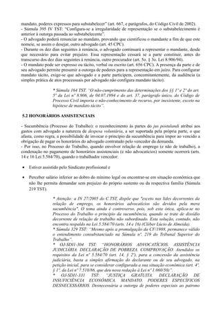 mandato, poderes expressos para substabelecer” (art. 667, e parágrafos, do Código Civil de 2002).
- Súmula 395 IV TST: “Configura-se a irregularidade de representação se o substabelecimento é
anterior à outorga passada ao substabelecente”.
- O advogado poderá renunciar ao mandato, provando que cientificou o mandante a fim de que este
nomeie, se assim o desejar, outro advogado (art. 45 CPC).
- Durante os dez dias seguintes à renúncia, o advogado continuará a representar o mandante, desde
que necessário para evitar prejuízo. Essa representação cessará se a parte constituir, antes do
transcurso dos dez dias seguintes à renúncia, outro procurador (art. 5o. § 3o. Lei 8.906/94).
- O mandato pode ser expresso ou tácito, verbal ou escrito (art. 656 CPC). A presença da parte e de
seu advogado permite presumir a outorga de poderes para a representação em juízo. Para configurar
mandato tácito, exige-se que advogado e a parte participem, concomitantemente, da audiência (a
simples prática de atos processuais por advogado não configura mandato tácito).
* Súmula 164 TST. “O não-cumprimento das determinações dos §§ 1º e 2º do art.
5º da Lei nº 8.906, de 04.07.1994 e do art. 37, parágrafo único, do Código de
Processo Civil importa o não-conhecimento de recurso, por inexistente, exceto na
hipótese de mandato tácito”.
5.2 HONORÁRIOS ASSISTENCIAIS
- Sucumbência (Processo do Trabalho): o reconhecimento às partes do jus postulandi atribui aos
gastos com advogado a natureza de despesa voluntária, a ser suportada pela própria parte, o que
afasta, como regra, a possibilidade de invocar o princípio da sucumbência para impor ao vencido a
obrigação de pagar os honorários do advogado contratado pelo vencedor da demanda.
- Por isso, no Processo do Trabalho, quando envolver relação de emprego (e não de trabalho), a
condenação no pagamento de honorários assistenciais (e não advocatícios) somente ocorrerá (arts.
14 e 16 Lei 5.584/70), quando o trabalhador vencedor:
• Estiver assistido pelo Sindicato profissional e
• Perceber salário inferior ao dobro do mínimo legal ou encontrar-se em situação econômica que
não lhe permita demandar sem prejuízo do próprio sustento ou da respectiva família (Súmula
219 TST).
* Atenção: a IN 27/2005 do C.TST, dispõe que "exceto nas lides decorrentes da
relação de emprego, os honorários advocatícios são devidos pela mera
sucumbência". O tema ainda é controverso, pois, sob esta ótica, aplica-se no
Processo do Trabalho o princípio da sucumbência, quando se trate de dissídio
decorrente de relação de trabalho não subordinado. Esta solução, contudo, não
encontra respaldo na Lei 5.584/70 (arts. 14 e 16) (Cléber Lúcio de Almeida).
* Súmula 329 TST: “Mesmo após a promulgação da CF/1988, permanece válido
o entendimento consubstanciado na Súmula nº. 219 do Tribunal Superior do
Trabalho”.
* OJ-SDI1-304 TST: “HONORÁRIOS ADVOCATÍCIOS. ASSISTÊNCIA
JUDICIÁRIA. DECLARAÇÃO DE POBREZA. COMPROVAÇÃO. Atendidos os
requisitos da Lei nº 5.584/70 (art. 14, § 2º), para a concessão da assistência
judiciária, basta a simples afirmação do declarante ou de seu advogado, na
petição inicial, para se considerar configurada a sua situação econômica (art. 4º,
§ 1º, da Lei nº 7.510/86, que deu nova redação à Lei nº 1.060/50)”.
* OJ-SDI1-331 TST: “JUSTIÇA GRATUITA. DECLARAÇÃO DE
INSUFICIÊNCIA ECONÔMICA. MANDATO. PODERES ESPECÍFICOS
DESNECESSÁRIOS. Desnecessária a outorga de poderes especiais ao patrono
 