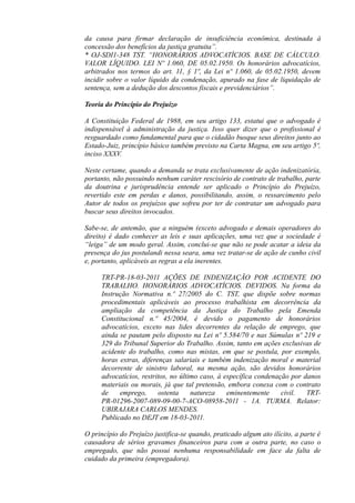 da causa para firmar declaração de insuficiência econômica, destinada à
concessão dos benefícios da justiça gratuita”.
* OJ-SDI1-348 TST. “HONORÁRIOS ADVOCATÍCIOS. BASE DE CÁLCULO.
VALOR LÍQUIDO. LEI Nº 1.060, DE 05.02.1950. Os honorários advocatícios,
arbitrados nos termos do art. 11, § 1º, da Lei nº 1.060, de 05.02.1950, devem
incidir sobre o valor líquido da condenação, apurado na fase de liquidação de
sentença, sem a dedução dos descontos fiscais e previdenciários”.
Teoria do Princípio do Prejuízo
A Constituição Federal de 1988, em seu artigo 133, estatui que o advogado é
indispensável à administração da justiça. Isso quer dizer que o profissional é
resguardado como fundamental para que o cidadão busque seus direitos junto ao
Estado-Juiz, princípio básico também previsto na Carta Magna, em seu artigo 5º,
inciso XXXV.
Neste certame, quando a demanda se trata exclusivamente de ação indenizatória,
portanto, não possuindo nenhum caráter rescisório de contrato de trabalho, parte
da doutrina e jurisprudência entende ser aplicado o Princípio do Prejuízo,
revertido este em perdas e danos, possibilitando, assim, o ressarcimento pelo
Autor de todos os prejuízos que sofreu por ter de contratar um advogado para
buscar seus direitos invocados.
Sabe-se, de antemão, que a ninguém (exceto advogado e demais operadores do
direito) é dado conhecer as leis e suas aplicações, uma vez que a sociedade é
“leiga” de um modo geral. Assim, conclui-se que não se pode acatar a ideia da
presença do jus postulandi nessa seara, uma vez tratar-se de ação de cunho civil
e, portanto, aplicáveis as regras a ela inerentes.
TRT-PR-18-03-2011 AÇÕES DE INDENIZAÇÃO POR ACIDENTE DO
TRABALHO. HONORÁRIOS ADVOCATÍCIOS. DEVIDOS. Na forma da
Instrução Normativa n.º 27/2005 do C. TST, que dispõe sobre normas
procedimentais aplicáveis ao processo trabalhista em decorrência da
ampliação da competência da Justiça do Trabalho pela Emenda
Constitucional n.º 45/2004, é devido o pagamento de honorários
advocatícios, exceto nas lides decorrentes da relação de emprego, que
ainda se pautam pelo disposto na Lei nº 5.584/70 e nas Súmulas nº 219 e
329 do Tribunal Superior do Trabalho. Assim, tanto em ações exclusivas de
acidente do trabalho, como nas mistas, em que se postula, por exemplo,
horas extras, diferenças salariais e também indenização moral e material
decorrente de sinistro laboral, na mesma ação, são devidos honorários
advocatícios, restritos, no último caso, à específica condenação por danos
materiais ou morais, já que tal pretensão, embora conexa com o contrato
de emprego, ostenta natureza eminentemente civil. TRT-
PR-01296-2007-089-09-00-7-ACO-08958-2011 - 1A. TURMA. Relator:
UBIRAJARA CARLOS MENDES.
Publicado no DEJT em 18-03-2011.
O princípio do Prejuízo justifica-se quando, praticado algum ato ilícito, a parte é
causadora de sérios gravames financeiros para com a outra parte, no caso o
empregado, que não possui nenhuma responsabilidade em face da falta de
cuidado da primeira (empregadora).
 