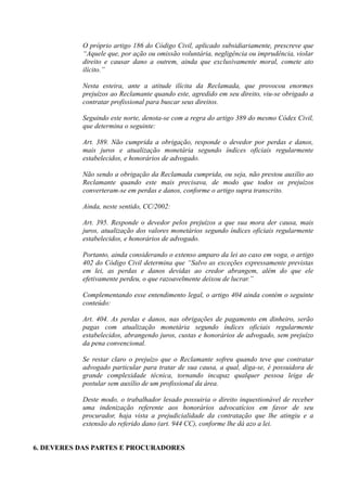 O próprio artigo 186 do Código Civil, aplicado subsidiariamente, prescreve que
“Aquele que, por ação ou omissão voluntária, negligência ou imprudência, violar
direito e causar dano a outrem, ainda que exclusivamente moral, comete ato
ilícito.”
Nesta esteira, ante a atitude ilícita da Reclamada, que provocou enormes
prejuízos ao Reclamante quando este, agredido em seu direito, viu-se obrigado a
contratar profissional para buscar seus direitos.
Seguindo este norte, denota-se com a regra do artigo 389 do mesmo Códex Civil,
que determina o seguinte:
Art. 389. Não cumprida a obrigação, responde o devedor por perdas e danos,
mais juros e atualização monetária segundo índices oficiais regularmente
estabelecidos, e honorários de advogado.
Não sendo a obrigação da Reclamada cumprida, ou seja, não prestou auxílio ao
Reclamante quando este mais precisava, de modo que todos os prejuízos
converteram-se em perdas e danos, conforme o artigo supra transcrito.
Ainda, neste sentido, CC/2002:
Art. 395. Responde o devedor pelos prejuízos a que sua mora der causa, mais
juros, atualização dos valores monetários segundo índices oficiais regularmente
estabelecidos, e honorários de advogado.
Portanto, ainda considerando o extenso amparo da lei ao caso em voga, o artigo
402 do Código Civil determina que “Salvo as exceções expressamente previstas
em lei, as perdas e danos devidas ao credor abrangem, além do que ele
efetivamente perdeu, o que razoavelmente deixou de lucrar.”
Complementando esse entendimento legal, o artigo 404 ainda contém o seguinte
conteúdo:
Art. 404. As perdas e danos, nas obrigações de pagamento em dinheiro, serão
pagas com atualização monetária segundo índices oficiais regularmente
estabelecidos, abrangendo juros, custas e honorários de advogado, sem prejuízo
da pena convencional.
Se restar claro o prejuízo que o Reclamante sofreu quando teve que contratar
advogado particular para tratar de sua causa, a qual, diga-se, é possuidora de
grande complexidade técnica, tornando incapaz qualquer pessoa leiga de
postular sem auxílio de um profissional da área.
Deste modo, o trabalhador lesado possuiria o direito inquestionável de receber
uma indenização referente aos honorários advocatícios em favor de seu
procurador, haja vista a prejudicialidade da contratação que lhe atingiu e a
extensão do referido dano (art. 944 CC), conforme lhe dá azo a lei.
6. DEVERES DAS PARTES E PROCURADORES
 