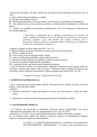 - São deveres das partes e de todos aqueles que de qualquer forma participam do processo (art. 14
CPC):
I - expor os fatos em juízo conforme a verdade.
II - proceder com lealdade e boa-fé.
III - não formular pretensões, nem alegar defesa, cientes de que são destituídas de fundamento.
IV - não produzir provas, nem praticar atos inúteis ou desnecessários à declaração ou defesa do
direito.
V - cumprir com exatidão os provimentos mandamentais e não criar embaraços à efetivação de
provimentos judiciais, ...
* Ressalvados os advogados que se sujeitam exclusivamente aos estatutos da
OAB, a violação do disposto no inciso V constitui ato atentatório ao exercício da
jurisdição, podendo o juiz, sem prejuízo das sanções criminais, civis e
processuais cabíveis, aplicar ao responsável multa em montante a ser fixado de
acordo com a gravidade da conduta (...).
- Reputa-se litigante de má-fé aquele que (CPC. Art. 17):
I - deduzir pretensão ou defesa contra texto expresso de lei ou fato incontroverso.
II - alterar a verdade dos fatos.
III - usar do processo para conseguir objetivo ilegal.
IV - opuser resistência injustificada ao andamento do processo.
V - proceder de modo temerário em qualquer incidente ou ato do processo.
VI - provocar incidentes manifestamente infundados.
VII - interpuser recurso com intuito manifestamente protelatório.
- O juiz ou tribunal, de ofício ou a requerimento, condenará o litigante de má-fé a pagar multa não
excedente a um por cento sobre o valor da causa e a indenizar a parte contrária dos prejuízos que
esta sofreu, mais os honorários advocatícios e todas as despesas que efetuou (CPC, art. 18).
* Litigância de má-fé = abuso do direito de ação
7. SUBSTITUIÇÃO PROCESSUAL
- Dá-se substituição processual quando alguém, autorizado por lei, pleiteia em juízo, em nome
próprio, a tutela de direito alheio.
- Sujeitos:
• Substituto processual é aquele que pleiteia em juízo, em nome próprio, a tutela de direito
alheio.
• Substituído é o titular do direito cuja tutela jurisdicional é pleiteada por outrem.
7.1 LEGITIMIDADE SINDICAL
- O sindicato está autorizado à substituição processual (possui legitimidade), sem prévia
autorização dos substituídos (art. 872, parágrafo único CLT c/c art. 6º. CPC).
- Segundo art. 8º. CF/88, é livre a associação profissional ou sindical, observado o seguinte:
III - ao sindicato cabe a defesa dos direitos e interesses coletivos ou individuais da categoria,
inclusive em questões judiciais ou administrativas.
* OJ-SDI1-121 SUBSTITUIÇÃO PROCESSUAL. DIFERENÇA DO ADICIONAL
DE INSALUBRIDADE. LEGITIMIDADE. “O sindicato tem legitimidade para
 