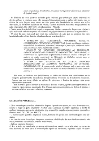 atuar na qualidade de substituto processual para pleitear diferença de adicional
de insalubridade”.
- Na hipótese de ações coletivas ajuizadas pelo sindicato que tenham por objeto interesses ou
direitos difusos e coletivos, estas não induzem litispendência para as ações individuais, mas os
efeitos da coisa julgada erga omnes ou ultra partes não beneficiarão os autores das ações
individuais, se não forem requeridas em 30 dias, a contar da ciência, nos autos, do ajuizamento da
ação coletiva (art. 103 e 104 CDC, subsidiariamente - Almeida)
- Caso o autor da ação individual requeira, no prazo de 30 dias, a suspensão do processo relativo à
ação individual, será este suspenso até o trânsito em julgado da decisão proferida na ação coletiva.
- O autor da ação individual que optar pelo julgamento da ação por ele proposta não será
beneficiado pelos efeitos da coisa julgada produzida na ação coletiva.
* OJ-SDI1-359 TST: “SUBSTITUIÇÃO PROCESSUAL. SINDICATO.
LEGITIMIDADE. PRESCRIÇÃO. INTERRUPÇÃO. A ação movida por sindicato,
na qualidade de substituto processual, interrompe a prescrição, ainda que tenha
sido considerado parte ilegítima ad causam”.
* OJ-SDC-15 TST: “SINDICATO. LEGITIMIDADE AD PROCESSUM.
IMPRESCINDIBILIDADE DO REGISTRO NO MINISTÉRIO DO TRABALHO. A
comprovação da legitimidade ad processum da entidade sindical se faz por seu
registro no órgão competente do Ministério do Trabalho, mesmo após a
promulgação da Constituição Federal de 1988”.
* OJ-SDC-23 TST: “LEGITIMIDADE AD CAUSAM. SINDICATO
REPRESENTATIVO DE SEGMENTO PROFISSIONAL OU PATRONAL.
IMPOSSIBILIDADE. A representação sindical abrange toda a categoria, não
comportando separação fundada na maior ou menor dimensão de cada ramo ou
empresa”.
Em suma, o sindicato atua judicialmente, na defesa de direitos dos trabalhadores ou da
categoria que representa, na qualidade de representante processual ou de substituto processual.
Quando age em nome alheio, na defesa de interesses e direitos de outrem, atua como
representante processual.
Por exemplo: quando instaura a instância do dissídio coletivo, agindo como representante da
categoria e por expressa autorização dela. Quando age em nome próprio, na defesa de direitos e
interesses alheios, atua como substituto processual.
8. SUCESSÃO PROCESSUAL
- Dá-se sucessão processual ou substituição de parte “quando uma pessoa, no curso de um processo,
assume o lugar da parte originária” (Cléber Lúcio Almeida). Exemplo: ocorrendo a morte de
qualquer das partes, dar-se-á a substituição pelo seu espólio ou pelos seus sucessores, observado o
disposto no art. 265 CPC (art. 43 CPC).
- O mesmo ocorre quando a empresa é extinta, hipótese em que ela será substituída pelos seus ex-
sócios.
- No caso de morte de qualquer das partes, admite-se a habilitação dos seus herdeiros quando não
exista patrimônio suscetível de abertura de inventário.
- Ação de reparação de danos:
a) Se a ação for de indenização por danos patrimoniais ou morais com a ação ainda em curso, no
caso de morte do autor, dá-se a sucessão pelo espólio ou sucessores, seguindo a ação seu curso
 