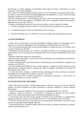 normal, pois “o crédito integrava seu patrimônio desde antes da morte, e transmitiu-se aos seus
sucessores” (Celso Agrícola Barbi).
b) Se a ação for visando reparação de danos materiais e não foi proposta em vida pelo lesado, após a
sua morte, o espólio ou herdeiros têm legitimidade para sua propositura, vez que o direito de exigir
reparação, transmite-se com a herança (art. 943 CC).
c) No caso de dano moral, se a morte daquele que sofreu o dano se dá antes da propositura da ação,
pode esta ser movida pelo espólio e os herdeiros, posto que a reparação do dano moral integra o
patrimônio do de cujus (art. 943 CC).
- Portanto, a modificação do pólo no curso da ação somente é possível, quando verificada:
• A morte de qualquer das partes, dando-se a substituição pelo seu espólio ou seus sucessores.
• A extinção da empresa, sendo esta substituída por seus ex-sócios.
• Sucessão trabalhista (arts. 10 e 448 CLT), em que o sucedido será substituído pelo sucessor.
9. LITISCONSÓRCIO
- Sendo várias as reclamações e havendo identidade de matéria, poderão ser acumuladas num só
processo, se se tratar de empregados da mesma empresa ou estabelecimento (art. 842 CLT).
- Dá-se litisconsórcio quando duas ou mais pessoas litigam, no mesmo processo, em conjunto, ativa
e/ou passivamente (art. 46 CPC).
- Pressupostos do litisconsórcio (art. 46 CPC): comunhão de direitos ou de obrigações das partes
relativamente à lide ou os direitos ou as obrigações derivarem do mesmo fundamento de fato ou de
direito.
- Questões importantes relativas ao litisconsórcio:
Cada litisconsorte pode indicar à oitiva duas ou três testemunhas, nos procedimentos sumaríssimo e
ordinário, respectivamente.
- O recurso interposto por um dos litisconsortes a todos aproveita, salvo de distintos ou opostos seus
interesses (art. 509 CPC).
- Havendo condenação solidária de duas ou mais empresas, o depósito recursal efetuado por uma
delas aproveita as demais, quando a empresa que efetuou o depósito não pleiteia sua exclusão da
lide (Súmula 128 C.TST).
- A revelia não induz, contudo, a verdade dos fatos afirmados pelo autor (confissão), se havendo
pluralidade de réus, algum deles contestar a ação (art. 320, I CPC).
- Cada litisconsorte tem o direito de promover o andamento do processo e todos devem ser
intimados dos respectivos atos (art. 49 CPC).
10. INTERVENÇÃO DE TERCEIROS
- Dá-se intervenção de terceiro “quando alguém passa a integrar o processo por ter um interesse
jurídico ou moral vinculado com aquele postulado no processo trabalhista” (Amauri Mascaro
Nascimento).
- É cabível na Justiça do Trabalho em face do princípio da subsidiariedade (art. 769 CLT).
- Objetivos: economia processual = recomenda-se a utilização no processo do maior número
possível dos conflitos que surgirem para evitar a inútil reprodução dos feitos.
- A intervenção ocorre de forma inicial, quando verificada na fase postulatória, ou superveniente,
quando ocorrida após esta fase. Até a decisão final, em 1a. e 2a. instâncias, cabe intervenção.
- O terceiro não pode provocar a renovação dos atos já praticados; encontrando o processo na fase
em que está, participa a partir daquele momento.
- A intervenção pode ser voluntária, quando decorre da iniciativa do próprio interessado ou forçada,
sempre que ordenada pelo Juiz.
 
