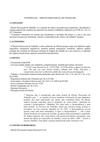 INTRODUÇÃO – DIREITO PROCESSUAL DO TRABALHO
1. CONCEITO
- Direito Processual do Trabalho “é o conjunto de regras e princípios que organizam e disciplinam a
solução judicial dos conflitos de interesses de natureza trabalhista, dispostos na CF/88 art. 114, I a
IX” (Almeida).
- "Complexo sistemático de normas que disciplinam a atividade das partes e o Juiz e dos seus
auxiliares no processo individual, coletivo e intersindical não coletivo do trabalho" (Jaeger).
2. AUTONOMIA
- O Direito Processual do Trabalho é ramo autônomo do Direito porque conta com diplomas legais
específicos (autonomia legislativa), doutrina própria (autonomia científica), objetivo próprio
(solução dos conflitos de interesses oriundos de relação de trabalho ou a ela conexos) e é aplicado
por órgãos jurisdicionais especiais (autonomia jurisdicional).
3. FONTES
- Constituição Federal/88.
- Leis (em sentido amplo): leis ordinárias, complementares, medidas provisórias, decretos*.
* A CLT é um Decreto-lei (n. 5.452/1943). A CF/88 aboliu a figura do Decreto
(art. 59), que era uma norma jurídica editada pelo Poder Executivo e
recepcionou como Leis os Decretos publicados antes da sua promulgação.
- Tratados e Convenções Internacionais ratificados pelo Brasil (arts. 651, § 2o. da CLT e 5o., § 2o.
da CF/88).
- Regimentos Internos dos Tribunais (art. 96, I, CF/88).
- Convenções e Acordos Coletivos (arts. 8o. CLT e 7o. XXVI da CF/88).
- Usos e costumes forenses (art. 8o. CLT).
- Direito Comparado (art. 8o. CLT).
- Sentença Normativa.
- Princípios Gerais do Direito.
* Doutrina não é considerada uma fonte formal do Direito Processual do
Trabalho, pois “... as opiniões teóricas tendentes à formação de uma dogmática
jurídica, por mais autorizadas que sejam, não constituem fontes do direito,
embora possam contribuir para a formação de certas fontes, sobretudo do
costume e jurisprudência” (Batalha). Por outro lado, a Jurisprudência é uma
fonte formal, no Processo do Trabalho, desde que inexista norma jurídica a
prevalecer no caso concreto. Segundo art. 8o. CLT, a Jurisprudência servirá
apenas como uma fonte subsidiária. A rigor, a Jurisprudência “... não é fonte
formal do direito no sistema da civil law, na qual a fonte primordial é a legislada.
Os órgãos judiciais não criam direito, não geram precedentes vinculantes, nem
mesmo da edição de enunciados de súmulas, exceto na Adin e ADC”. (Castro e
Lazzari; Bobbio). Com efeito, sentença judicial não pode contrariar a lei.
3.1 FONTES SUBSIDIÁRIAS
- Direito Processual Comum (Processo Civil).
 